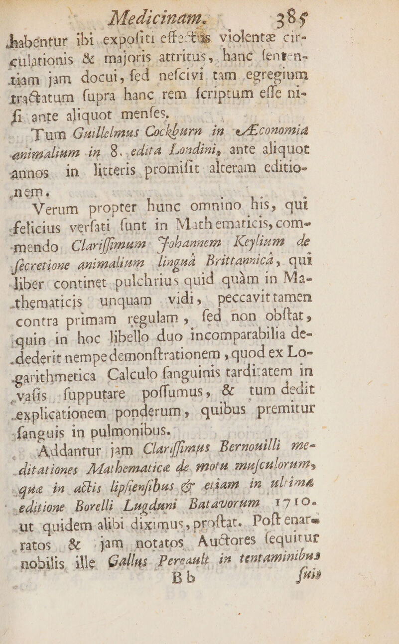 coo Medicinam, ; —— 38$ dabéntur ibi .expofiti effzcs violente cir- «ulationis &amp; majoris attritus, ,hanc fenten- - tiam Jam docul, fed nefcivi. tam egregium zri&amp;atum fupra hanc rem fcriptum effe ni- fi.ente aliquot menfes, daro d Tum Gowuillimus Cockburn dn ez Economia animalium 4n 8. edita Londini, ante aliquot annos in. litteris, promifit alteram editio- Verum propter hunc omnino his, qui Melicius verfati funt in Math emaricis, com- mendo. Clariffymum : Tobanem Keylium de Jécretione. animali Jiagná Brittamica , qui . Jiber: continet. pulchrius quid quàm in Ma- .thematicis. unquam vidi ». peccavit tamen contra primam regulam ,. fed non obftat, iquin-in hoc libello duo incomparabilia de- .dederit nempe demonftrationem , quod ex Lo- -garithmetica Calculo fanguinis tardi:atem in , vafis... fupputare poffumus, &amp; tum dedit explicationem, ponderum , quibus premitur fanguis in pulmonibus. : Tur . S: &amp;ddantur jam | Clarippnps Bernonilli sac- .ditationes AMatbematice de. mort anu[culoruns ugue ia. actis lipeufibus euam in ulrima - «editione. Borelli Lugduni Batavorum. 1710» .ut quidem alibi. diximus, proftat. Poft enar .ratos .&amp; ;jam, motatos Auctores (equicur .nobilis ile &amp;allws. Pereault, in. tentaminibus