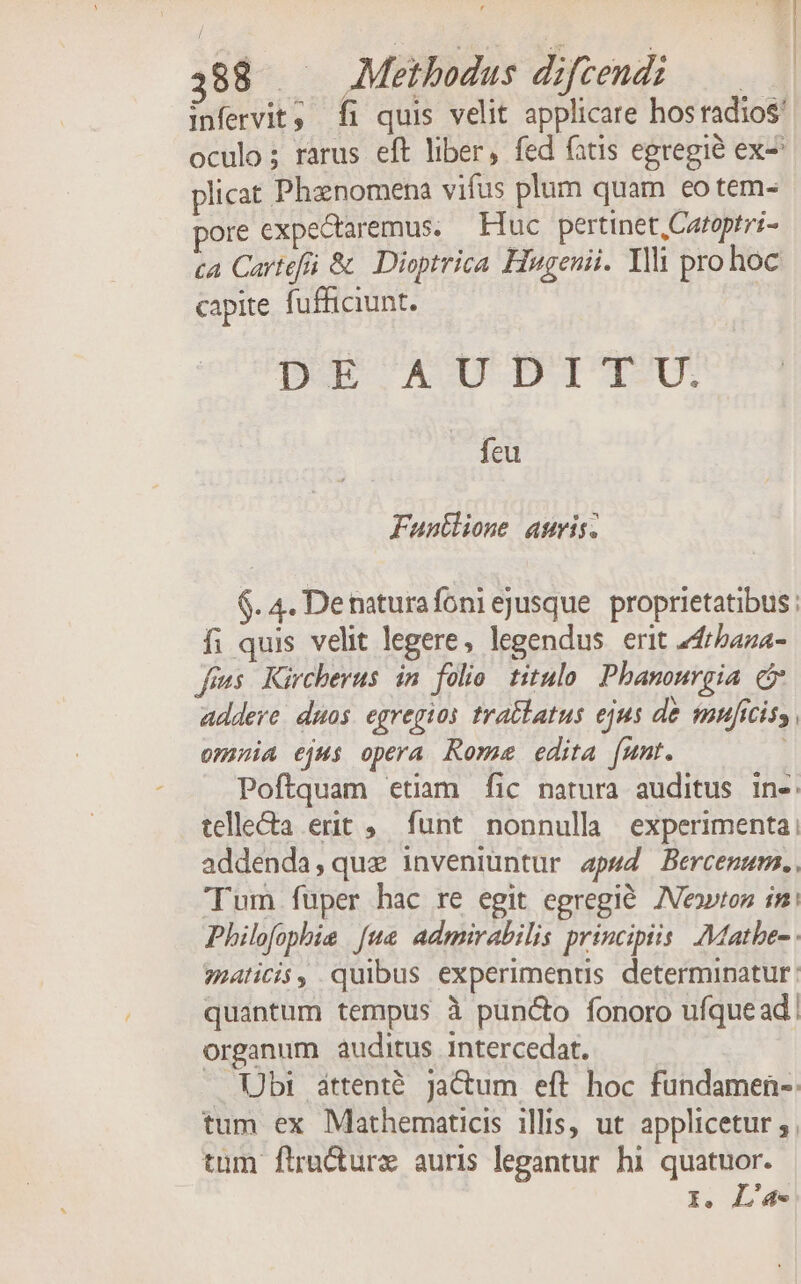 388 | Methodus difcendi infervit, Íi quis velit applicare hos radios oculo; rarus eft liber, fed fatis egregie ex- plicat Phanomena vifus plum quam eo tem- ore expectaremus. Huc pertinet, Catoptri- ca Cartefá &amp; Dioptrica Hugeuii. Ylli prohoc capite fufficiunt. DOE AUDUJDIT-U. feu Funtlione amris. $. 4. Denaturafoniejusque proprietatibus : fi quis velit legere, legendus erit 24rbaza- fons Kircherus in folio. titulo. Pbanourgia c addere. duos. egregios trablatus ejus de mnficiss, omnia ejus opera Rome edita [umt. Poftquam etiam fic natura auditus in-. telle&amp;a erit ,. funt nonnulla experimenta: addenda,quae inveniuntur apwd Bercenum., Tum fuper hac re egit egregié ZVeo»ton in: Philofophie [ue admirabilis principiis. Mathe malicis, quibus experiments determinatur: quantum tempus à puncto fonoro ufque ad. organum auditus intercedat. . Ubi attenté. ja&amp;um eft hoc fundamen- tum ex Mathematicis illis, ut. applicetur ; tum fira&amp;urz auris legantur hi quatuor. 1. L'a-