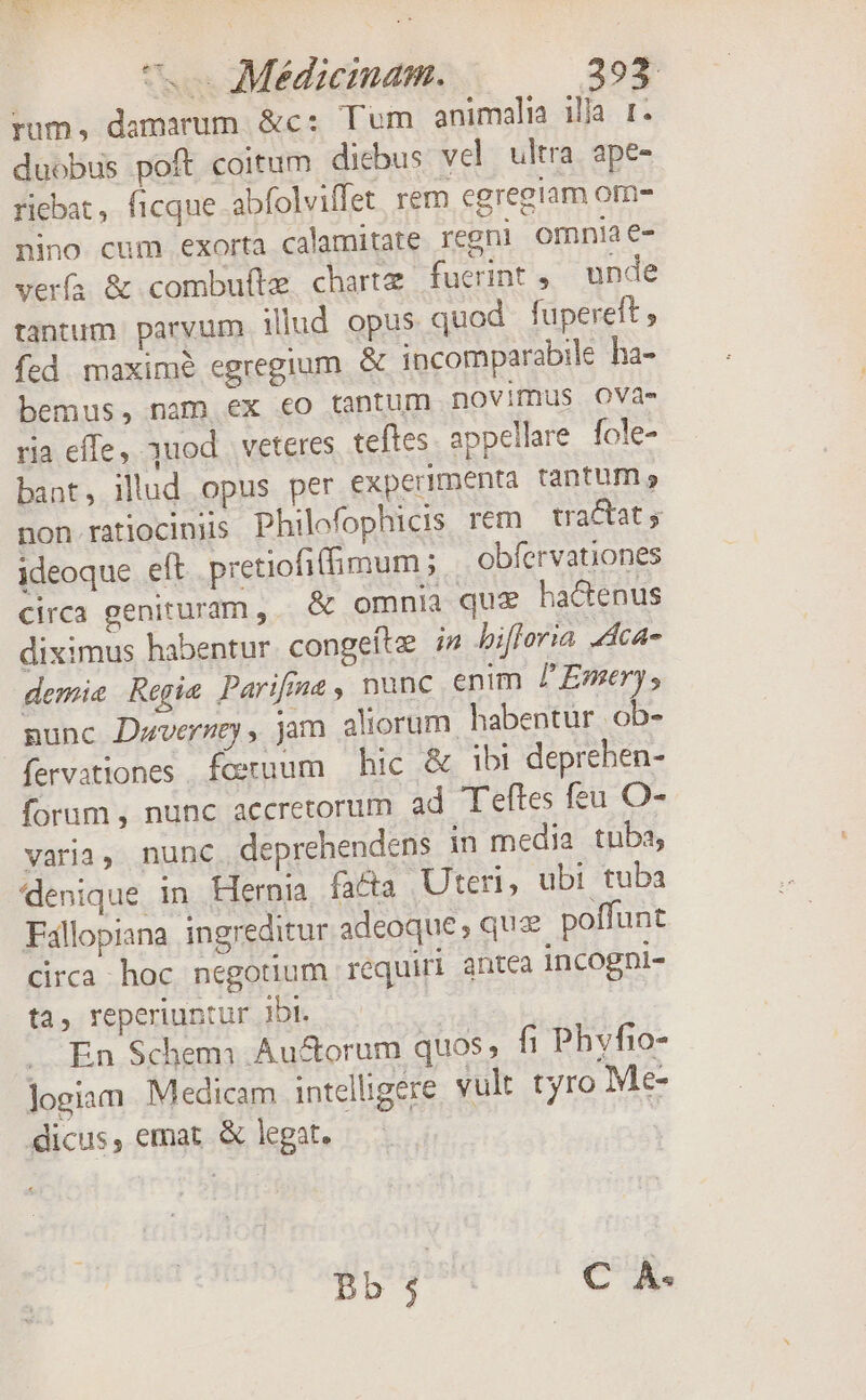 rum, damarum &amp;c; Tum animalia illi 1. duobus poft coitum dicbus vel ultra ape- riebat, ficque abfolviffet rem cgregiam om- nino cum exorta calamitate regni omnia e- verfa &amp; combufte charte fucrint , unde tantum parvum illud opus quod fupereft , fed maxim? egregium &amp; incomparabile ha- bemus, nam ex eo tantum novimus OVa- ria effe, uod. veteres. teftes appellare. fole- bant, illud opus per experimenta tantum non. ratlociniis Philefophicis rem tractat; ideoque eft pretiofiffimum ; obfervationes circa genituram, | &amp; omnia que hactenus diximus habentur. congeítz i» bifloria Aca demie Regie Parifing , nunc enim /'Emetry s nunc Dwverzey, jam aliorum. habentur. ob- fervationes feruum hic &amp; ibi deprehen- forum , nunc accretorum ad Teftes feu O- varia, nunc. deprehendens in media tuba, denique in. Hernia fa&amp;ta Uteri, ubi tuba Fallopiana ingreditur adeoque; quz poffunt circa hoc negotium requiri antea incogni- ta, reperiuntur Jbt. .. En $chemi Au&amp;orum quos, fi Phvfio- Jogiam. Medicam intelligere vult tyro Me- dicus, emat. &amp; legat. gogo eng.