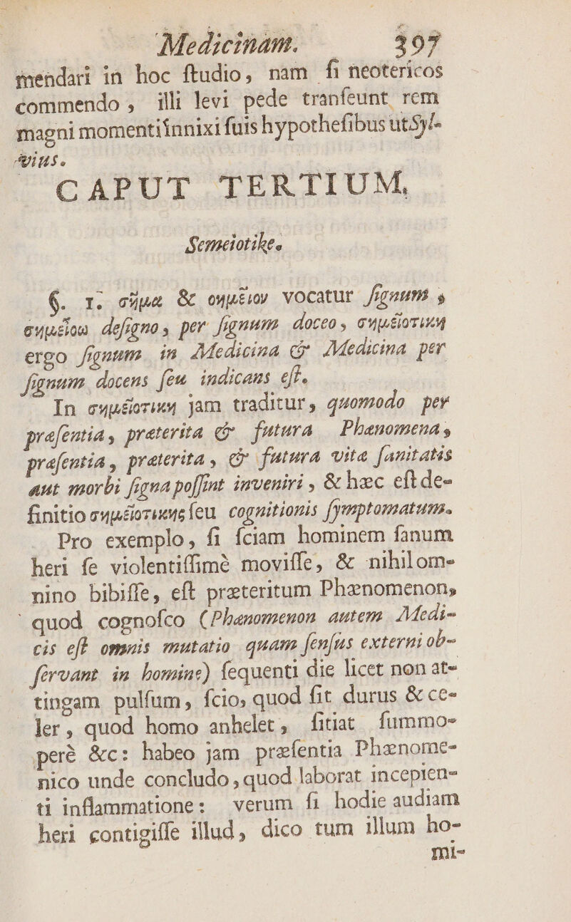 Medicinam. | 393 menda in hoc ftudio, nam fi neotericos commendo , illi levi pede tranfeunt rem magni momentiinnixi fuis hypothefibus ut5y- Ans. : CAPUT TERTIUM, Semeiotike, 6. r. eps &amp; oMutiy VOCatur /igmum s ewaon defiggmos per fumum doceo , GuwsioziM ergo fium. in Medicina cj AMedicina per fügnum., docens (ew. indicans ejf. | In ewuéoriw4 jam traditur, quomodo pev prafentia s preterita G.— futura Phenomena s prafentia , praterita , C futura vita [anitatis aut morbi figna po[fint inveniri , &amp; hec eftde- finitio ewéiorieto leu. cognitionis fymptomatum. Pro exemplo, fi fciam hominem fanum heri fe violentiffimé moviffe, &amp; nihil om. nino bibiffe, eft preteritum Phanomenon; ' quod cognofco (Phamememon autem AMedi- cis efl omnis mutatio quam fenfus externi ob- férvant. im. bominz) fequenti die licet non at- tingam pulfum, fcio quod fit durus &amp; ce- ler, quod homo anhelet, fitiat fummo peré &amp;c: habeo jam praíentia Phanome- nico unde concludo , quod laborat incepien- ti inflammatione: verum fi hodie audiam hei contigife illud, dico tum illum ho- Inl-