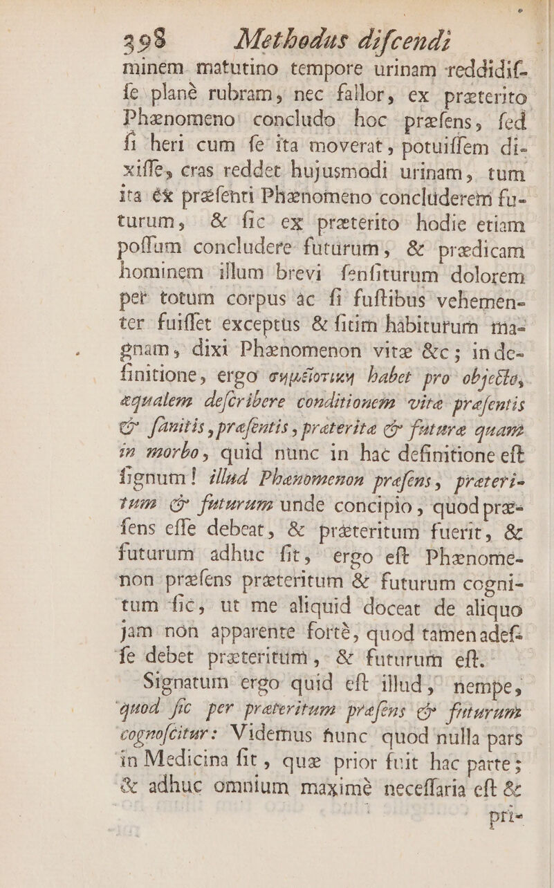 minem. matutino tempore urinam reddidit- Íc plané rubram, nec fallor, ex preterito. Phanomeno concludo hoc prefens, fed fi heri cum fe ita moverat , potuiffem di- xiffe cras reddet hujusmodi urinam, tum ita é&amp; prefenti Phznomeno conclüdereni fu- turum, &amp; fic ex preterito hodie etiam poffam concludere- futurum, &amp; 'predicam hominem illum brevi fenfiturum dolorem per totum corpus àc fi fuftibus vehemen- ter fuiffet exceptus &amp; fitim hàbiturum i3a- gnam, dixi Phanomenon vite &amp;c; indc- finitione, ergo ewuéirix« babet pro objcélo, equalens defiribere. conditionezm vire pre[entis Cr fauitis , prafentis , praterita (iv futura quam i» orbo, quid nunc in hac definitione eft bgnum! i4 Phasmomenon prefems, pretevi- TH» (Y futurum unde concipio , quod pre fens effe debeat, &amp; práteritum fuerit, &amp; futarum adhuc fit, ergo eft Phxnome- non przíéns pr&amp;tteritum &amp; futurum cogni- tum fic, ut me aliquid doceat. de aliquo jam non apparente forté, quod tamenadefz fe debet prateritim ,- &amp; futurum eft. Signatum ergo quid eft illud; nempe quod fic per pratevitum: pre[cns ci faturum cognofcitur: Videmus func quod nulla pars in Medicina fit, quz prior fuit hac parte; &amp; adhuc omnium maxime neceffaria eft &amp; pri«