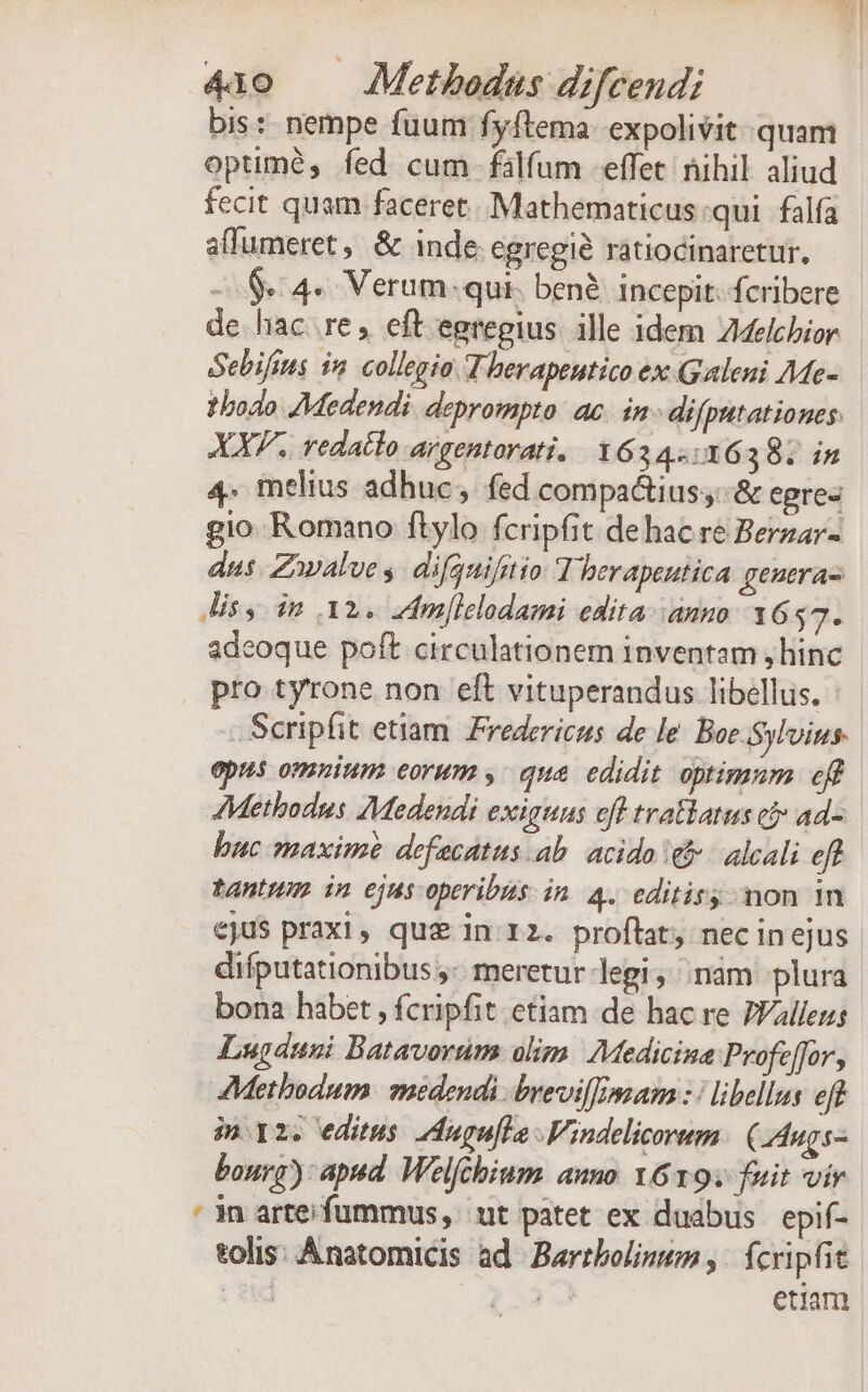 bis: nempe fuum fyftema- expolivit. quam optimé, fed cum falfum effet: nihil aliud fecit quam faceret. Mathematicus:qui falfa affumeret, &amp; inde egregié ratiocinaretur., -.$«4« Verum.qui. bené. incepit. fcribere de hac re; eft egregius. ille idem Melchior Sebifius i2. collegio T herapeutico ex Galeni Me- todo JMedendi. deprompto: ac. in difputationes: XX. redatto Argentorati. 1634416398. in 4. melius adhuc, fed compa&amp;ius;: &amp; egrez gio Romano flylo fcripfit de hac re Berzar- dus. Zvalve s. difgnifitio T herapentica genera Jis, dm 32. dmllelodami edita. ammo. 1657. adeoque poft circulationem inventam ,hinc pro tyrone non eft vituperandus libellus. : - Scripfit etiam Fredericus de le Boe. Sylvius. epus omnium eorum ,. que edidit optimum eff Methodus Medendi exiguns eft tratlatus cj» ad- buc maxime defecatus ab. acido e&amp; - alcali eft tantum in ejus operibis in 4. editiry; mon 1n ejus praxi, que in 12. proftat nec inejus difputationibus ;- meretur legi, ;nám plura bona habet , fcripfit etiam de hac re PVallens Lugánni Batavorum olim. Medicina Profeffor, AMethodum medendi brevil[mam : | libellus eft im 2. editus. 2dugufla Vindelicorum. (LAugs- bonrg): apad. Welfchium auno. Y6197 fuit vir ' in arteifummus, ut patet ex duabus | epif- eolis: Ánatomicis ad Bartbolinum ,- fcripfit : sud (23 etiam