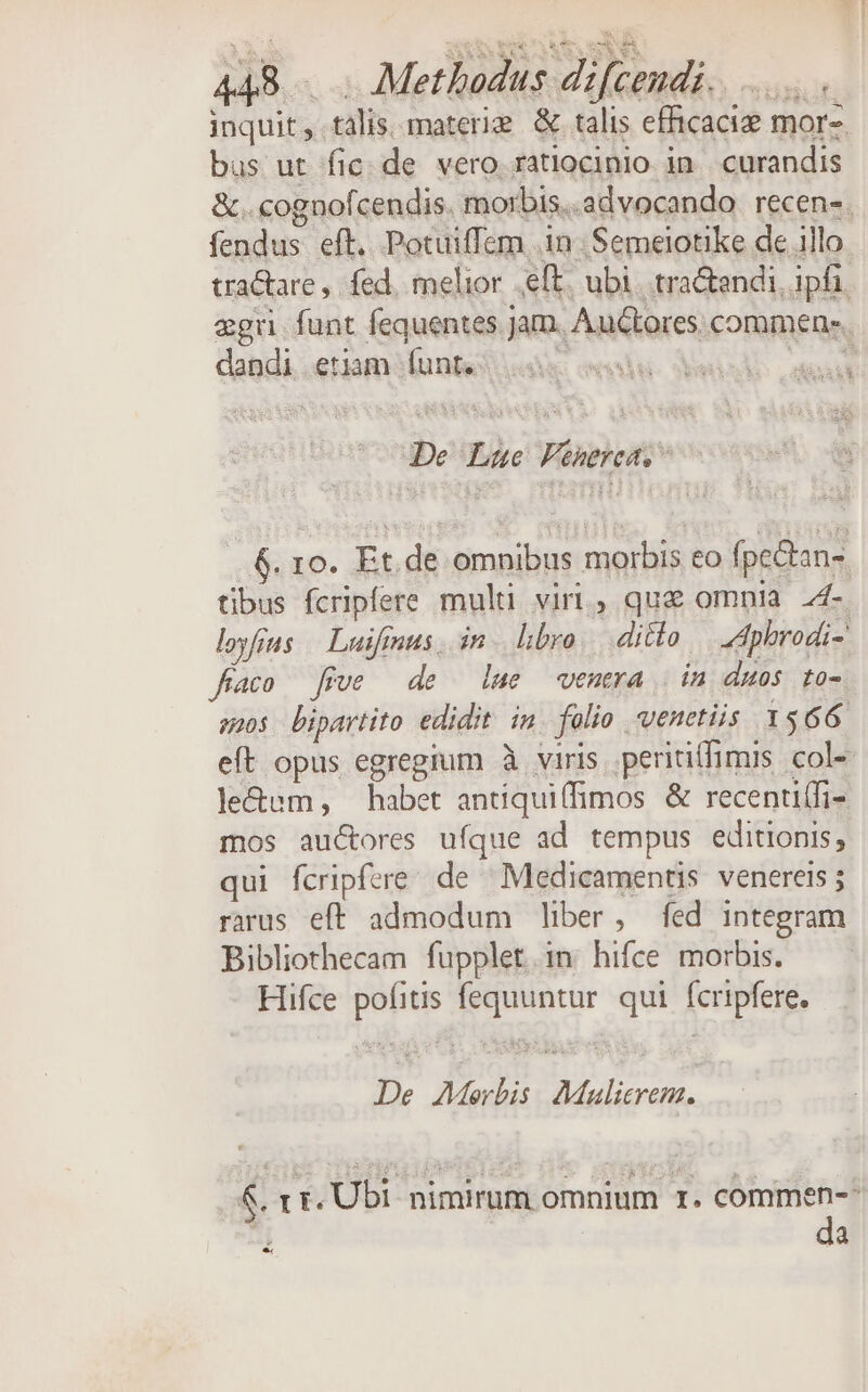 M REM MS SS inquit , talis. materi &amp; talis efficaci mor- bus ut fic. de vero ratiocinio in curandis &amp;..cognofcendis. morbis..advocando recen-. fendus eft. Potuiffem in. Semelotike de illo tractare , fed, melior eft. ubi. tra&amp;endi, ipfi. egu funt fequentes.Jam. Auctores commen: dandi etiam funt. a De Lue Fenerea. 6. 1o. Et. de omnibus morbis eo fpectan- tibus fcripfere multi viri, que omnia 24- loyfius | Laifmus in. libro, ditto Zdphrodi- fco five de lue venera | in duos to- snos bipartito edidit in. folio venetiis 1566. eft opus egregium à viris perititfimis col- le&amp;um, habet antiqui(fimos &amp; recenutfi- mos auctores ufque ad tempus editionis, qui fcripfere de Medicamentis venereis ; rarus eft admodum liber, fed integram Bibliothecam fupplet.in hifce morbis. Hifce pofitis fequuntur. qui fcripfere. De Morbis AMalierem, &amp;. rr. Ubi nimirum omnium I. commen-- s : da *