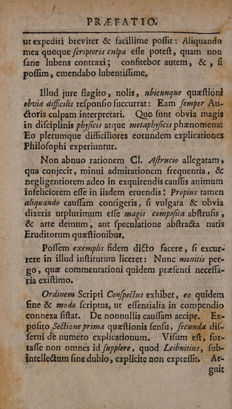 Mee coe SENS UNI TR T D OMA RIEN ON INR PRAEFATIO ut expediri breviter &amp; facillime poffit : ymemex mea quoque feriptoris cupa effe poteft, quam non fane lubens contraxi; — confitebor autem, &amp; , fi poffim, emendabo lubentiflime, Illud jure flagito, nolis, sbicunque quaftióni | obvia dificis refponfio fuccurrat: Eam femper Au- &amp;oris culpam i interpretari, Quo (unt obvia edd in difciplinis pZyficis atque ezetapbyficis phenomena: — Eo plerumque difficiliores eotundem explicationes Philofophi experiuntur. Non abnuo rationem Cl. A4ffracio allegatam ; qua conjecit, minui admirationem frequentia, &amp; negligentiorem adeo in exquirendis cauflis animum infeliciorem effe in iisdem eruendis: Propizs tamen aliquando cauffam. contigeris, fi vulgata &amp; obvia dixeris utplurimum effe zzagis. compofita abfttufis , &amp; arte demum, aut fpeculatione apirada natis Eruditorum quaftionibus, Poffem exerzpiis fidem dicto facere , fi excut- rere in illud ioftitutum liceret: Nunc »ozítzs pet- go, que commentationi quidem preíznti neceffa- xia exiftimo. Ordiaem Scripti Confpetlus exhibet, «o quidem fine &amp; modo Ícriptus, ut. effentialia in compendio connexa fiftat. De nonnullis cauffam accipe, - Ex- » pofito Se&amp;ioze prima quzftionis fenfu, fecunda. ferui de numeto explicationum, ^ Vifüm eft, f taffe non omnes id fupplere, quod, Leib fab- Antelle&amp;um fine dubio, explicite non expreffin | Ar- . | guit