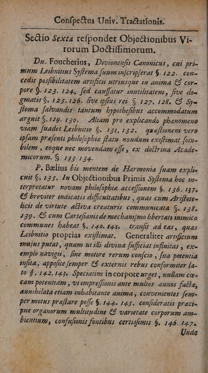 Mor od PAESE NU IRR e QI t NOT NEIN EO REPERTA ERES FEST uU A SOR qr Mea . . Confpe&amp;us Univ. Tta&amp;ationis;: rorum Dodctiffimorum. D». Foucherius, Diviozezfis Cazouicus , cui pri- mum Leibaitius Syflema funem injcripferat $. 122. con- cedit posfibilitatem artifici utriusque ia anima €9 cor- pore $. 123. 124, fed cauffatur anutilitatemz, fve do- gmatis $. 125.126. ffve apftus vez. S. 127. 128. €9 Sy- flema [alvandis - tantum bypothefibus accommodatum arguit $.129. 130. — Aliam pro explicando phanomeno viam. [nadet Leibuitio $. 121,122. quaflionem vero ep[am. prafenti philofopbie flatu nondum exiffimat [otu- bilem , eoque nec smovendam effe, ex doiirina 24cade- naicorum. S. 123.134. P. Bzlius £z sentem de Harmonia [uam expli« verpretatur. novam philofopbia accefftonem $. 126. 137. €$ breviter indicatis difficultatibus , quas cum Arifhate- licis de virtute. atliva creaturis. communicata $- 434. 239. €8 cum Cartefranis de mechami[mo hbertats iniznico commwnes babeat S. 140. It. tranfit ad eas, quas Leibuttio proprias exiffimar. — Generaliter artificium mjus putat, quam utili dwvina [nffeiat infinitas , ex- emplo gávigii, [ime motore verum confcto , fua potentia VufttA, appofete femaper. C8 externis vebus conformtter la- 10 $.142.123. Speciatim in corpore z7get , zullam ca« cam potentiam , vi vpre[[rouis ante multos. annos faite, aunibilata etiam inbabitaute anima , convenientes fen- per motus praffare polle $. 144. 14.5. confrderatis praci- pue organorum multitudine C8 varietate corporum am- ^ Usde