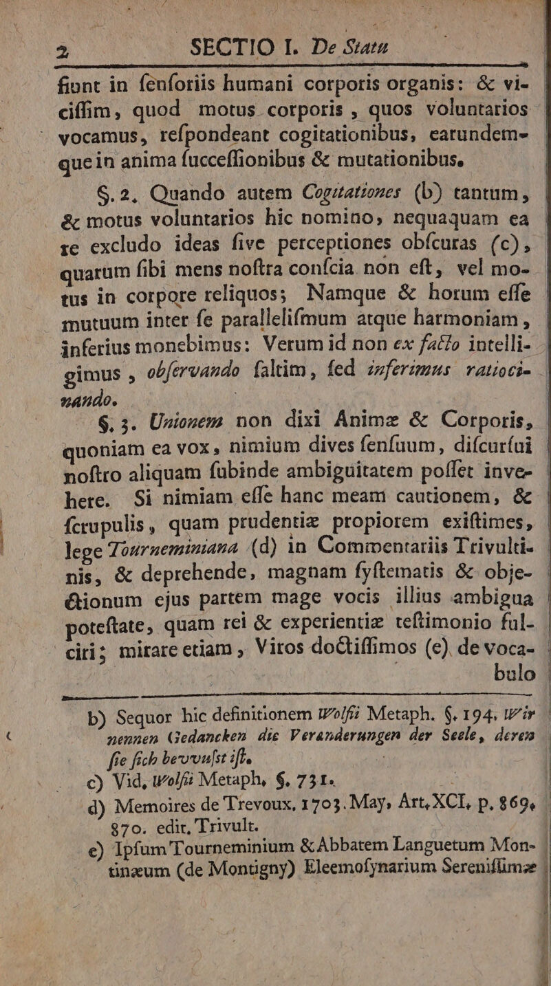 P4 Pod us Ys 7» uw 2 | SECTIO I. De Sat fiont in fenforiis humani corporis organis: &amp; vi- ciffim, quod motus corporis , quos voluntarios vocamus, refpondeant cogitationibus, earundem- quein anima fucceflionibus &amp; mutationibus, S.2. Quando autem Cogzatiozes (b) tantum, . &amp; motus voluntarios hic nomino, nequaquam ea ie excludo ideas five perceptiones obícuras (c), quarüm fibi mens noftra conícia non eft, vel mo- tus in corpore reliquos; Namque &amp; horum effe mutuum inter fe parallelifmum atque harmoniam , inferius monebimus: Verum id non ex fz£o intelli- - gimus , obfervando faltim, fed izferzmus vatioci- | zando. i $. 3. Unionem non dixi Anime &amp; Corporis, quoniam ea vox, nimium dives fenfuum, difcur(ui noftro aliquam fübinde ambiguitatem poffet inve- here. Si nimiam effe hanc meam cautionem, &amp; Ícrupulis, quam prudentiz propiorem exiftimes, lege Zouruemimana (d) in. Comiventariis Trivulti- | nis, &amp; deprehende, magnam fyftematis &amp; obie- : &amp;ionum ejus partem mage vocis illius ambigua | poteftate, quam rei &amp; experientiz teftimonio ful- | ciri; mirare etiam , Vitos doGtiffimos (e) de voca- | bulo | b) Sequor hic definitionem I72/f Metaph. $. 194. tir | nennen Gedancken die Veranderungen der Seele, deren | fe fich bervoulst ift. c) Vid, wolf Metaph, $, 751. : | d) Memoires de Trevoux, 1703. May, Art, XC, p. 869, 870. edir, Trivult. | c) Ipfum Tourneminium &amp;Abbatem Languetum Mon- . tinzum (de Montigny) Eleemofynarium Sereniflimze | lec roe t eost