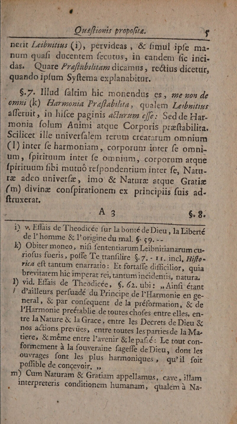 TJ mr j f * ^ 4 A m : $.7. lllud faltim hic monendus es, ee uou de A. 5 | $. 8. 1) v, Eflais de Theodicée fur la bonté de Dieu , 1a Liberté de l'homme &amp; l'origine du mal. $- $9. -- k) Obiter moneo, nifi fententiarum Leibnirianarum cu- rlofus fueris, poffe 'T'e ttanfilire $ 7. - 1r. incl, Hiffo- rica eft tantum enarratio: Et fortaíTe difficilior, quia brevitatem hic imperat rei, tantum incidentis, natura, / d'alleurs perfuadé du Principe de l'Harmonie en ge- neral, &amp; par confequent dela préformation, &amp; de l'Harmonie preétablie de toutes chofes entre elles, en- tre la Nature &amp; la Grace, entre les Decrets de Dieu &amp; nos actions prevües, entre toutes les partiesde la Ma^ tiere, &amp; méme entre l'avenir &amp;le paf:é: Le tout con- formement à la fouveraine fageffe deDieu, dont les ouvrages font les plus harmoniques , qu'il foit pofüible de concevoir, ,, ; m) Cum Naturam &amp; Gratiam appellamus, cave , illam interpreteris conditionem humaham, qualem à Na- ? »