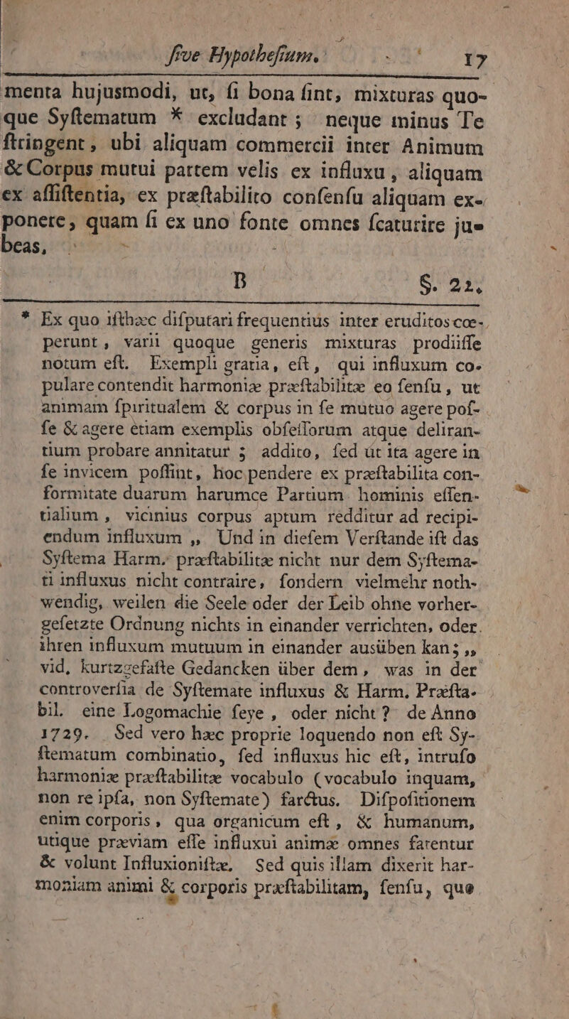 n S. 22, perunt, varii quoque generis mixturas prodiiffe notum eft. Exempli gratia, eít, qui influxum co. pulare contendit harmonia preftabilitz eo fenfu , ut animam fpiritualem &amp; corpus in fe mutuo agere pof- fe &amp; agere étiam exemplis obfeiforum atque deliran- tum probare annitatur 5 addito, íed üt ita agere in fe invicem poflint, hoc pendere ex praftabilita con- formitate duarum. harumce Partium | hominis. effen- üalium , vicinius corpus aptum redditur ad recipi- endum influxum ,, Und in diefem Verftande ift das Syftema Harm. praftabilite nicht nur dem Syftema- ti influxus nicht contraire, fondern vielmehr noth- wendig, weilen die Seele oder der Leib ohne vorher- gefetzte Ordnung nichts in einander verrichten, oder. ihren influxum mutuum in einander ausüben kan 5 ,, vid, kurtzzefafte Gedancken über dem, was in der controverfia de Syftemate influxus &amp; Harm, Prafta- biL eine Logomachie feye , oder nicht ?^ de Anno 1729. Sed vero hxc proprie loquendo non eft Sy- ftematum combinatio, fed influxus hic eft, intrufo harmoniz praeftabilite vocabulo (vocabulo inquam, non re ipfa, non Syftemate) farétus. Difpofitionem enim corporis, qua organicum eft, &amp; humanum, utique previam effe influxui anima omnes farentur &amp; volunt Influxionifte, — Sed quis illam dixerit har- moniam animi &amp; corporis praftabilitam, fenfu, que