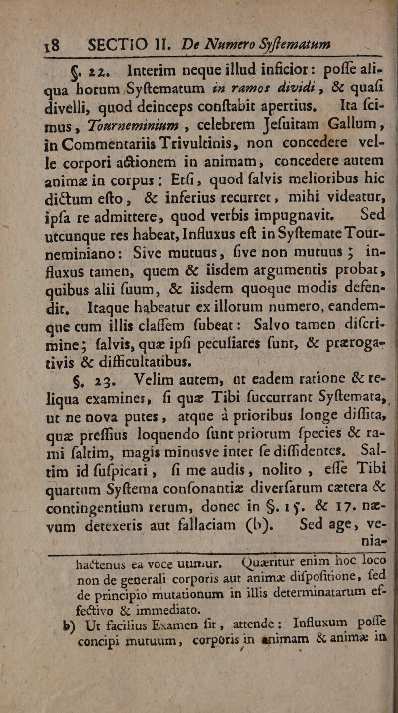 (. 22.. Interim neque illud inficior: poffe ali- qua horum Syftematum » ramos dividi , &amp; quafi divelli, quod deinceps conftabit apertius, — lta fci- mus, Zoaraeminium , celebrem Jefuitam Gallum, in Commentariis Trivultinis, non concedere vel- le corpori a&amp;ionem in animam, concedete autem dictum efto, &amp; inferius recurtet, mihi videatur, utcunque res habeat, Influxus eft in Syftemate Tour- dit, taque habeatur ex illorum numero, eandem- tivis &amp; difficultatibus. | contingentium rerum, donec in $. 15. &amp; 17. n&amp;- | vum detexeris aut fallaciam (b). — Sed age, ve- | | | nias hactenus ea voce uummur. | Quaeritur enim hoc loco non de generali corporis aut animae difpofinone, fed de principio mutationum in illis determinatarum ef- | fe&amp;ivo &amp; immediato. | b) Ut facilius Examen fit, attende ; Influxum poffe | concipi mutuum , corporis in animam &amp; anime in | | |