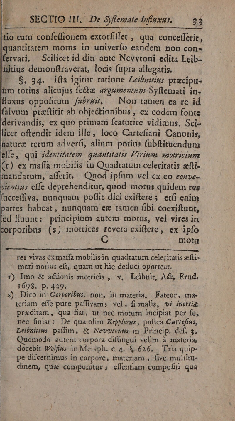 tio eam confeffionem extorfiffet , qua concefferit, quantitatem motus in univerío eandem non con- fervari. Scilicet id diu ante Nevvtoni edita Leib- nitius demonftraverat, locis fupra allegatis. — $. 34. líla igitur ratione Les/izirins przcipu- üm totius alicujus fe&amp;a «rgumenutum Syftemati in- fluxus oppofitum /zérz;, — Non tamen ea re id (alvum przftitit ab obje&amp;ionibus , ex eodem fonte derivandis, ex quo primam fcaturire vidimus, Sci- licet oftendit idem ille, loco Cattefiani Canonis, Daturz rerum adverfi, alium potius fubftitunendum effe, qui ideztitatem. quantitatis Pirium. motricium (r) ex maffà mobilis in Quadratum celeritatis afti- mandarum, affzri, | Quod ipfum vel ex eo eozve- uentis effe deprehenditur, quod motus quidem res . fücceffiva, nunquam poffit. dici exiftere 5 etfi enim partes habest , nunquam ez tamen (bi coexiftunt, fed fluunt: principium autem motus, vel vires in corporibus (s) motrices revera exiflete ,. ex ipfo motu res vivas exmaffa mobilisin quadratum celeritatis zfti- ' mari notius eft, quam ut hic deduci oporteat. r) Imo &amp; acüonis motricdis ,; v, Leibnit, Act, Erud. 1698. p. 429. Qs s) Dico in Cerporibus, non, in materia, Fateor, ina- teriam effe pure paffivam; vel, fi malis, v inerti preditam, qua fiat, ut nec motum incipiat per fe, nec finiat: De qua olim Kefplerus, poftea Cartefrss, Leibnitius paffim, &amp; Newvtenus in Princip. def, 3. Quomodo autem corpora difüngui velim à materia; docebit iolfius 1n Metaph. c. 4. $626, . 'T'ria quip- pe difcernimus in corpore, materiam , five multitu- dinem, qua componitur; effentiam compofiti qua