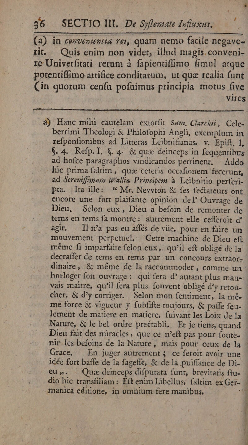 ^4 36 — SECTIO III. De Syfemate Ioftixus. (a) in cezvezieztia rei, quam nemo facile negave- rit. — Quis enim non vider, illud magis. conveni- re Univerfitati rerum à fapientiffimo fimul atque potentiffimo artifice conditarum, ut quz realia funt Cin quorum ceníu pofuimus principia motus five vires 3) Hanc mihi cautelam extorfit Sa. Clarckii, Cele- berrimi 'Theclogi &amp; Philofophi Angl, exemplum in refponfiombus ad Litteras Leibnitanas. v. Epift, 1, $. 4. Refp.T. &amp;. 4. &amp; qua deinceps in fequentibus ad hofce paragraphos vindicandos pertinent, — Addo . hic prima falum , qua ceteris occafionem fecerunt, ad Sereniffimam Wallia Principem à Leibnitio perfcri- pui. dta ile: * Mr. Nevyton &amp; fes fectateurs ont encore une fort plaifante opinion del' Ouvrage de Dieu, Selon eux, Dieu a befoin de remonter de tems en tems fa montre: autrement elle cefferoit d' agir. — Il n'a pas eu affés de vüe, pour en füre un mouvement perpetuel, Cette machine de Dieu eft méme fi imparfaite felon eux, qu'il eft obligé de 1a horloger fon ouvrage: qui fera d? autant plus mau- vais maitre, qu'il fera plus fouvent obligé d'y retou- cher, &amp; d'y corriger. Selon mon fentiment, la mé. me force &amp; vigueur y fubfifte toujours, &amp; patfe feu- Nature, &amp; le bel ordre preétabli, Et je tiens, quand Dieu fait des miracles, que ce n'eft pas pour foute- nir les befoins de la Nature, mais pour ceux de la Grace, — En juger autrement 4. ce feroit avoir une idée fort baffe de la fageffe, &amp; de la puiffance de Di- €u,. - Quz deinceps difputata funt, brevitatis ftu- rnanica editione, in omnium fere manibus, *