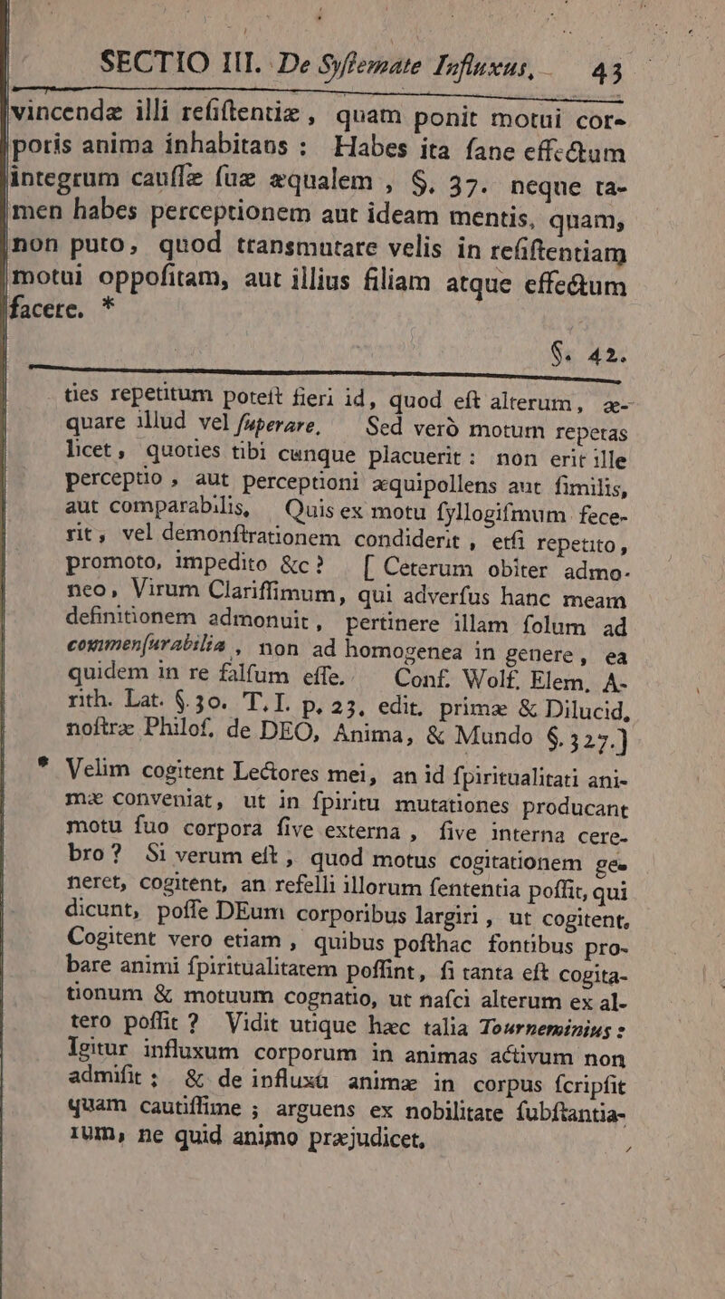 poris anima inhabitans : Habes ita fane effc&amp;hum integrum cauflz fuz equalem , $, 37. neque ta- Imen habes perceptionem aut ideam mentis, quam; |non puto, quod transmutare velis in refiftentiam (motui oppofitam, aut illius filiam atque effectum facere. * ! | $. 42. tes repetitum poteit fieri id, quod eft alterum, a- quare illud vel/uperare, ^— Sed veró motum repetas licet, quotes tibi canque placuerit: non erit ille perceptio , aut perceptioni aquipollens aut fimilis, aut comparabilis, — Quis ex motu fyllogifmum fece- rit, vel demonftrationem condiderit , etfi repetito , promoto, impedito &amp;c? — [ Ceterum obiter admo- neo, Virum Clariffimum, qui adverfus hanc meam definitionem admonuit , pertinere illam folum ad coximen[urabilia , non ad homogenea in genere, ea quidem in re falfum effe.. — Conf Wol£ Elem, A- rith. Lat. $30. T.I. P.23. edit. prima &amp; Dilucid, noftra Philof, de DEO, Ánima, &amp; Mundo $. 327.) Velim cogitent Le&amp;ores mei, an id fpiritualitati ani- mz conveniat, ut in fpiritu mutationes producant motu fuo corpora five externa , five interna cere. bro? $i verum eít , quod motus cogitationem gee neret, cogitent, an refelli illorum fententia poffit, qui dicunt, poffe DEum corporibus largiri, ut cogitent, Cogitent vero etiam , quibus pofthac fontibus pro- bare animi fpiritualitatem poffint, fitanta eft Cogita- tionum &amp; motuum cognatio, ut nafci alterum ex al- tero poffit ? Vidit utique hxc talia Towrzerminius : lgitur influxum corporum in animas activum non admifit ; &amp; deinfluxüà animx in corpus fcripfit quam cautiffime ; arguens ex nobilitate fubftantia- 1Um, ne quid animo praz;judicet, P4