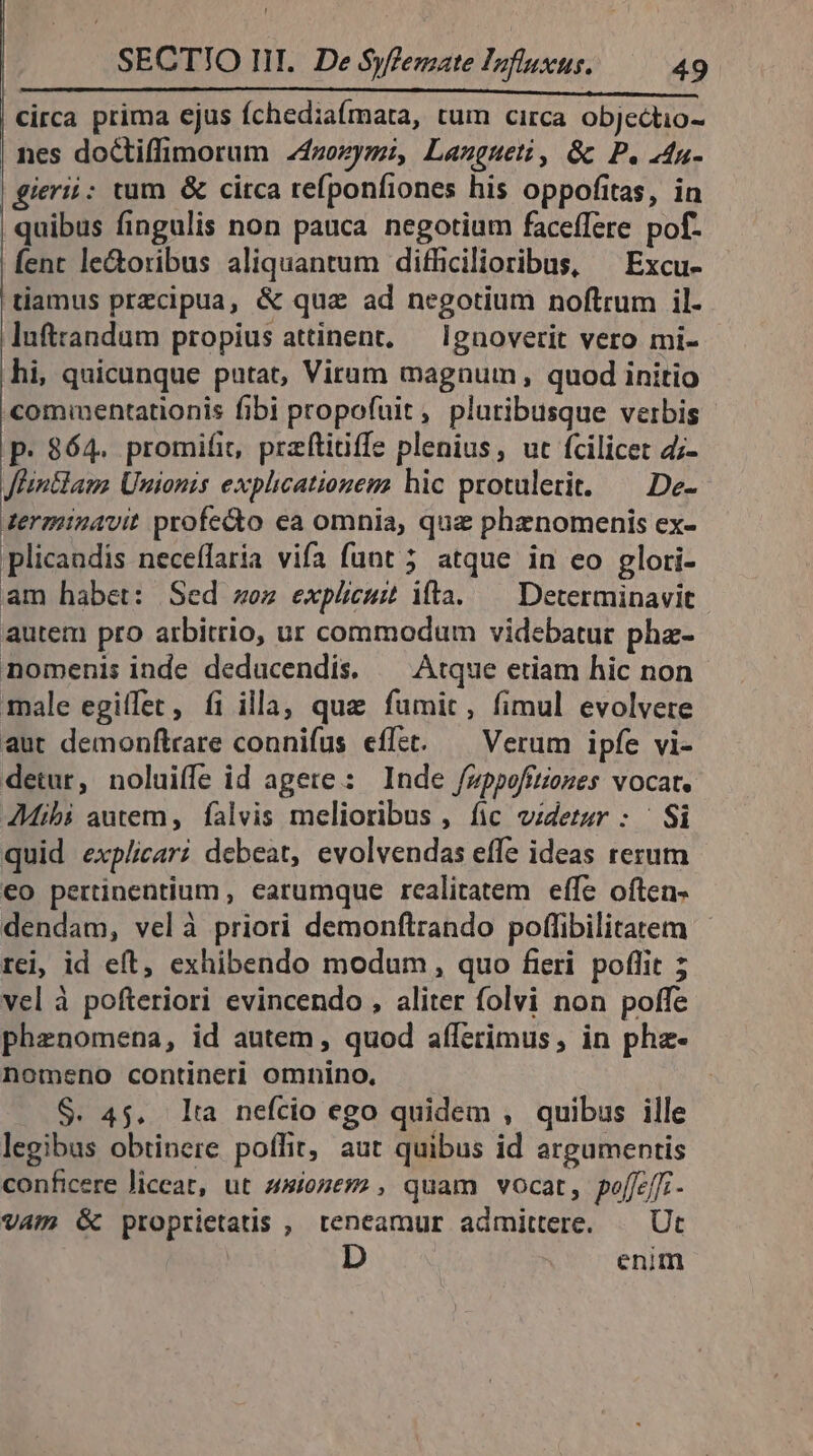 L SECTIO III. De Syfemate Influsus. 49 circa prima cjus íchediaímata, tum circa objectio- | nes doCtiffimorum 24zozymi, Laugueti, &amp; P. 4n- | gierii: tum &amp; circa refponfiones his oppofitas, in | quibus fingulis non pauca negotium faceffere pof. | fent le&amp;oribus aliquantum difficilioribus, ^ Excu- tiamus przcipua, &amp; quz ad negotium noftrum il- luftrandum propius attinent, — Ignoverit vero mi- hi, quicunque putat, Virum magnum, quod initio comumentationis fibi propofuit, pluribusque verbis p. 864. promifit, przftiiiffe plenius, ut fcilicet 4;- Jlintlaus Unionis explicationegz hic protulerit. — De- tergiinavit profecto ea omnia, quz phenomenis ex- plicandis neceílaria vifa funt 5 atque in eo glori- am habet: Sed ez explicuit ita.— Determinavit autem pro arbitrio, ur commodum videbatur phz- nomenis inde deducendis. — Atque etiam hic non male egitfet, fi illa, que fumit, fimul evolvere aut demonftrare connifus effet. — Verum ipfe vi- detur, noluiffe id agete: Inde /ppofitiones vocat. AMibi autem, falvis melioribus , fic videtur : | Si quid explicari debeat, evolvendas effe ideas rerum €o pertinentium , earumque realitatem effe often- dendam, velà priori demonftrando poffibilitatem rei, id eft, exhibendo modum , quo fieri. poflit ; vel à pofteriori evincendo , aliter folvi non poffe phenomena, id autem , quod afferimus, in phz- nomeno contineri omnino, S. 45. lta nefcio ego quidem , quibus ille legibus obtinere poffit, aut quibus id argumentis conficere liceat, ut onmes, quam vocat, poljeffi - vam Gc proprietatis , teneamur admittere. — Ut | enim