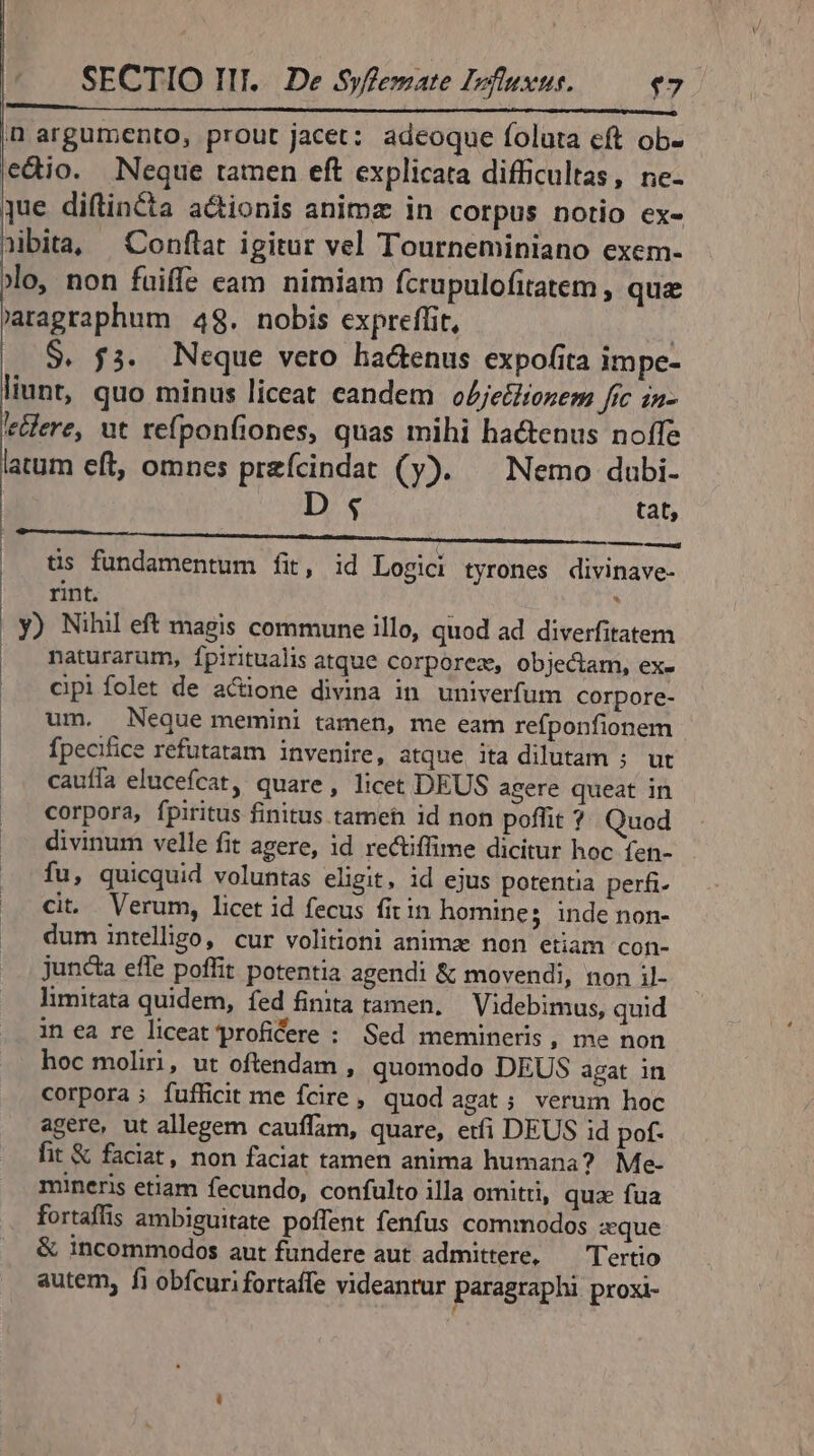 n argumento, prout jacet: adeoque foluta eft ob- edio. Neque tamen eft explicata difficultas, ne- que diftin&amp;ta a&amp;ionis animz in corpus notio ex- nibita, —Conflat igitur vel Tourneminiano exem- xo, non fuiffe eam nimiam fcrupulofitatem , que 'aragraphum 48. nobis expreflit, | $. f3. Neque vero hadenus expofita impe- liunt, quo minus liceat candem oZjetliozem fc in- eere, ut refponfiones, quas mihi hactenus noífe latum eft, omnes przfcindat (y). ^ Nemo dubi- D 4 tat, MMMM—————M —À | tis fundamentum fit, id Logici tyrones divinave- rint. ; y) Nihil eft magis commune illo, quod ad diverfitatem naturarum, fpiritualis atque corporez, objectam, ex- cipi folet de actione divina in univerfum corpore- |^ um. Neque memini tamen, me eam refponfionem |. fpecifice refutatam invenire, atque ita dilutam ; ut .. cauffa elucefcat, quare, licet DEUS agere queat in corpora, fpiritus finitus tameh id non poffit ? Quod divinum velle fit agere, id rectiffime dicitur hoc fen- fu, quicquid voluntas eligit, id ejus potentia perfi- cit. Verum, licet id fecus fit in homines inde non- dum intelligo, cur volitioni anima non etiam con- juncta effe poffit potentia agendi &amp; movendi, non il- limitata quidem, fed finita tamen, | Videbimus, quid in ea re liceat proficere : Sed memineris, me non hoc moliri, ut oftendam , quomodo DEUS agat in corpora ; fufficit me fcire , quod agat ; verum hoc agere, ut allegem cauffam, quare, etfi DEUS id pof. fit &amp; faciat, non faciat tamen anima humana? Me- mineris etiam fecundo, confulto illa omitii, quz fua fortaflis ambiguitate poffent fenfus commodos zque &amp; incommodos aut fundere aut admittere, — Tertio autem, fi obfcuri fortaffe videantur paragraphi proxi- rd