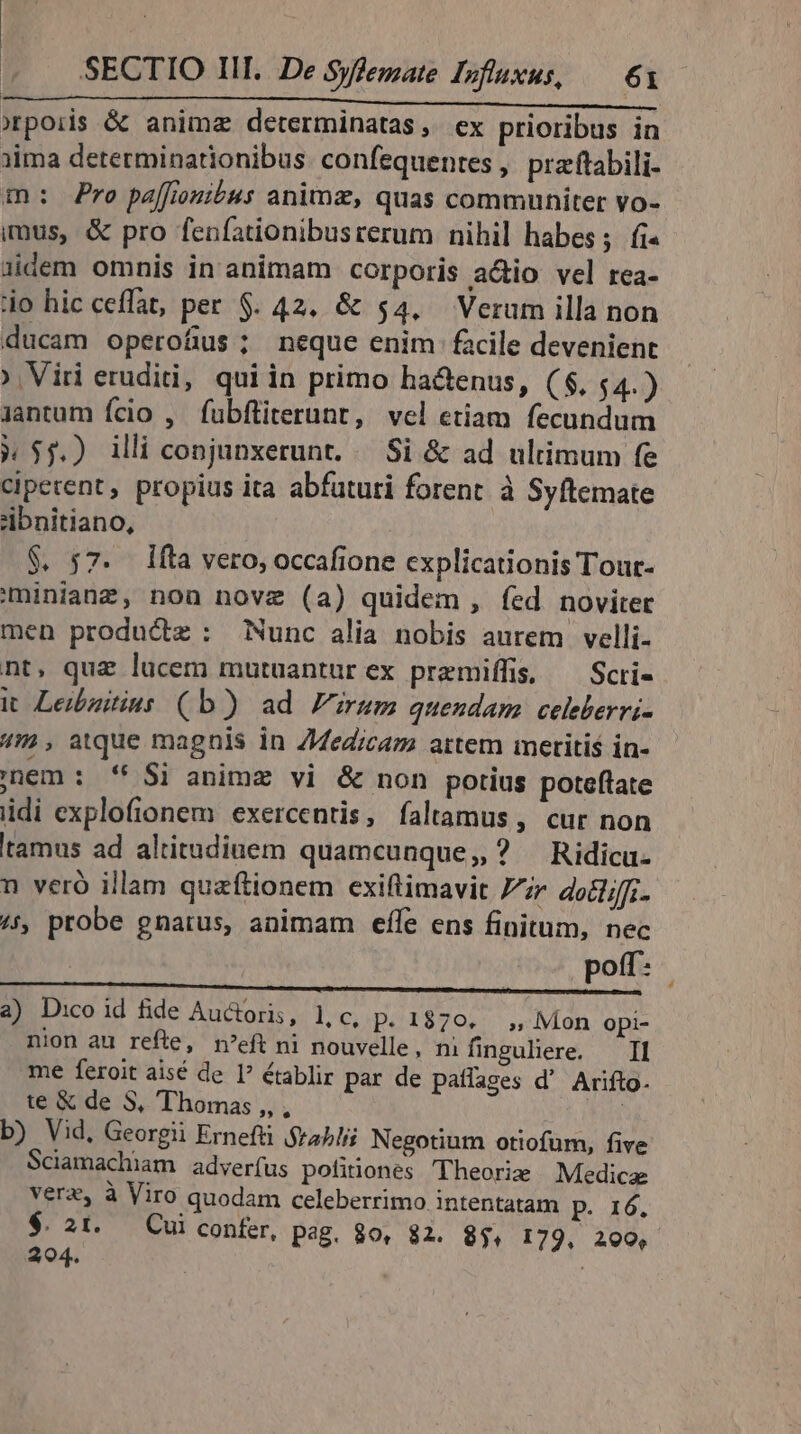 orpoiis &amp; animz determinatas, ex prioribus in iima determinarionibus confequentes, praftabili- m: Pro paffiouitus animz, quas communiter vo- imus, &amp; pro fenfationibusrerum nihil habes; fi« iidem omnis in animam corporis actio vel rea- io hic ceffat, per $. 42. &amp; $4. Verum illa non ducam operofius; neque enim facile devenient ^ Viri erudi, quiin primo ha&amp;enus, ($, $4.) jantum fcio , fubftiterunt, vel etiam fecundum » $5.) illi conjunxerunt. /— Si &amp; ad ultimum fe ciperent, propius ita abfututi forent à Syftemate 'ibnitiano, $. 57. 1fta vero, occafione explicationis Tour- miniang, non novz (a) quidem , fed noviter men productz : Nunc alia nobis aurem velli- nt, quz lucem mutuantur ex premiífis, — Scri- it Leibzitins (b) ad rum quendam celeberrvi- 4m, atque magnis in Z4ed;caz artem meritis in- inem : '* Si animz vi &amp; non potius poteflate idi explofionem exercentis, faltamus, cur non tamus ad altitudinem quamcunque, ? Ridica- n veró illam quaftionem exiftimavit 77r do. (5, probe gnarus, animam effe ens finitum, nec | | poff: ; OUCMPIETURTRS CETPN VCETAL USAID ROGO, MBAQC UBI AR DAE IB Jura a) D:coid fide Auctoris, lic, p. 1870...,, Moon opi- nion au refte, n'eft ni nouvelle, mi finguliere. — Il me feroit aisé de I? établir par de patlages d' Arifto. te &amp; de S, Thomas ,, , : b) Vid, Georgii Erneftü $rabli Negotium otiofum, five Sciamachiam adverfus potiones Theorie Medica verz, à Viro quodam celeberrimo intentatam P. 16. $. 21. Cui confer, pag. 80, 82. 8$, 179, 200, 204.