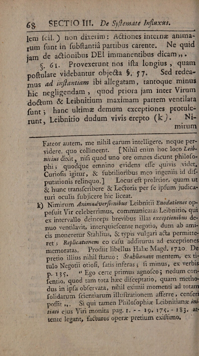 Jem fcil.) non dixerim: Actiones inteinz anima- rum fant in fübftantiá partibus carente, — Ne quid. jam de actionibus DEI immanentibus dicam. | $. 61. Provexerunt nos ifta longius , quam poftulare videbantur obje&amp;da $, $7. Sed redea- mus 4d zzflantiam ibi allegatam, tantoque minus hic negligendam , quod priora jam inter Virum do&amp;um &amp; Leibnitium maximam partem ventilata funt; hanc ultime demum exceptiones protule- runt, Leibniio dudum vivis erepto (kJ. Ni- mirum Fateor autem, me nihil earum intelligere, neque per- videre, quo collineent. — [ Nihil enim hoc loco Leib- niiius dixit, nifi quod uno ore omnes dicunt philofo- phi; quodque omnino evidens effe quivis videt, Curiofis igitur, &amp; fubtilioribus meo ingeniis id dif- putationis relinquo.] | Locus eft prolixior, quam ut &amp; hunc transfcribere &amp; Lectoris per fe ipfum judica turi oculis fubjicere hic liceat. : k) Nimirum Animad'ver[ionibus Leibnitit Ezodationes op- pofuit Vir celeberrimus, communicatas Leibnitio, qui ex intervallo deinceps brevibus illas exceptionibus de- puo ventilavit, interquiefcerite negotio, dum ab ami- cis moneretur Stahlius, &amp; typis vulgari acta permitte- ret; Replicationem eo cafu additurus ad exceptiones memoratas, Prodnt libellus Halae Magd. 1720. De prerio illius nihil ftatuo: Stabliznam mentem, ex ti- tulo Negotii otiofi, fatis inferas; fi minus, ex verbis p.125. Ego certe primus agnofco5 nedum con- fentio, quod tam tota hzc difcepratio, quam metho- dus in ipfa obfervata, nihil eximii momenti ad totam folidarum fcientiarum jilluftrationem afferre, cenferi poffit. S$ qui tamen Prilofophie Leibnitanz i. iati ejus Viri monita pag. I. -- 19,17$.- 183. at tente legant, facturos operae pretium exifümo,