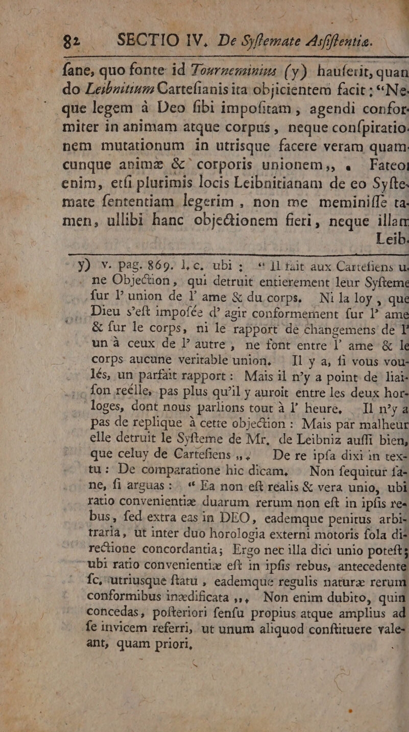 w P hc Ns ; ^ t . . ;! Nus : - fane, quo fonte: id Towrzeminiss (y). hauferit, quan do Leibuitium Cartefianis ita objicientem facit ; «Ne miter in animam atque corpus , neque confpiratio. nem mutationum in utrisque facere veram quam cunque anim &amp;' corporis unionem,, « Fateoi enim, et(i plurimis locis Leibnitianam de eo Syfte. mate fententiam legerim , non me meminiffe ta: men, ullibi hanc obje&amp;dionem fieri, neque illam Leib. y) v. pag. 869. l,c. ubi; * 1l fait aux Cartefiens ui . ne Objecion, | qui detruit entierement leur Syfteme fur l'union de l' ame &amp; du corps, | Ni la loy , que . Dieu s'eft impofée d agir conformement fur I? ame &amp; fur le corps, nile rapport de changemens de T. un à ceux de l' autre , ne font entre l' ame &amp; le corps aucune veritable union. — Il y a, fi vous vou- lés un parfait rapport: Mais il n'y a point de liai- . fon reélle,. pas plus qu'il y auroit entre les deux hor- loges, dont nous parlions tout à l' heure, | Il n'y a pas de replique à cette objecüion : Mais par malheur elle detruit le Syfteme de Mr, de Leibniz auffi bien, que celuy de Cartefiens ,,, — De re ipfa dixi in tex- tu: De comparatione hic dicam, ^ Non fequitur fa- ne, fi arguas : | * Ea non eft realis &amp; vera unio, ubi ratio convenientiz. duarum rerum non eft in ipfis re» bus, fed.extra eas in DEO, eademque penirus arbi- traria, ut inter duo horologia externi motoris fola di? recione concordantia; Ergo nec illa dici unio potefts -'ubi ratio convenientiz eft in ipfis rebus, antecedente Íc, utriusque ftatu , eademque regulis naturz rerum conformibus inxdificata ,,, Non enim dubito, quin concedas, pofteriori fenfu propius atque amplius ad fe invicem referri, ut unum aliquod conftituere vale- ant, quam priori, . b