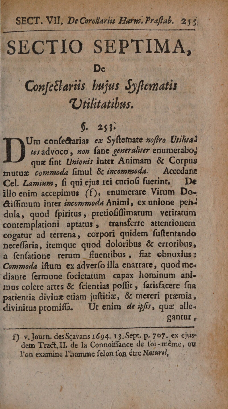 UMS cnowDeit- ut | | Con[c&amp;lariis. bujus. Syflematis 'Oulitatibus. $. 255. [^w Um confe&amp;arias ex Syftemate zoffro. Utilitaa I) tesadvoco , so» fane generaliter enumeraboj quz fint. [Jzionis inter Animam &amp; Corpus mutuz commoda (imul &amp; incommoda. ^ Accedant Cel. Lamium , fi qui ejus rei curiofi fuerint, — De illo enim accepimus (f), enumerare Virum Do- &amp;iffimum inter /7comzmoda Animi, ex unione pen« dula, quod fpiritus, pretiofiffimarum — veriratum contemplationi aptatus , transferre attentionem cogatur ad terrena, corpori quidem fuftentando neceffaria, itemque quod doloribus &amp; erroribus, a fenfatione rerum | fluentibus, fiat. obnoxius: Commoda iftum ex adverfo illa enatrare, quod me« diante fermone focietatum capax hominum ani- mus colere artes &amp; fcientias poffit, fatisfacere fua patientia divine etiam juftitiz, &amp;&amp; mereri premia, divinitus promiffa. ^ Ut enim de pfi, que alle- gantur ,. f) v. Journ. des Scavans 1694. 13.Sept. p. 707. ex ejus- dem Tra&amp;, II. de 1a Connoiffance de foi- méme, ou Y'on examine l'homme felon fon étre Naturel,