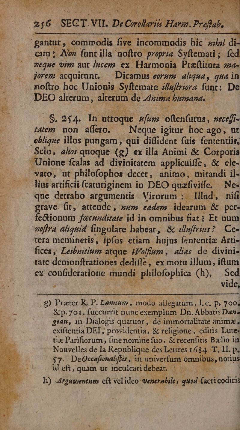 256 ECT. Vir D e Comilgri Horn. Praflab, cam ;. Vez fant illa noftro propria Syftemati ; (ed seque vim aut /4cez ex. Harmonia Praftituta zza- jorem acquirunt, ^ Dicamus eorum aliqua , qua in noftro hoc Unionis Syftemate illuffriara fant: De DEO alterum, alterum de nima bumana. — 35.254. H5 utidghé ufum nene zece[i- :4tey-? non afleto. Neque igitur hoc ago, ut Scio, alo quoque (g) ex illa Animi &amp; Corporis lius attificii caturiginem i in DEO quafi viffe. | Ne« que detraho argumentis. Virorum :. Illud, nifi grave. fit, attende , sum. eadem idearum &amp; per- fe&amp;ionum fecunditate id in omnibus fiat? Et num zoffra aliquid fingulare habeat, &amp; 4/wffrinss? Ce- tera memineris, ipfos etiam hujus fententiz Arti» fices, Leibzitium atque /J/olfigm , alas de divini- tate demonftrationes dediffe, ex motu illum, iftum ex confideratione mundi philofophica (h). e ; AN vide, . ) Praeter R. P. Lamiuz , modo allegatum, l.c. p. 700. &amp; p. 7ot, fuccurrit nunc exemplum Dn. Abbatis Dan. gean, 1n. Dialogis quatuor ,- de immortalitate animz, exiftentia DEI , providentia, &amp; religione, editis Lute- tiz Parifiorum , fine nomine fuo, &amp; recenfitis Baelio in Nouvelles de la Republique des Lettres 1684. T. II. p. $7. DeQOccafionaliflis , in univerfum bg a nonus id eft, quàm ut inculcari debeat. | h) 4rgueentutn ett vel ideo venerabile, quod acr codici:
