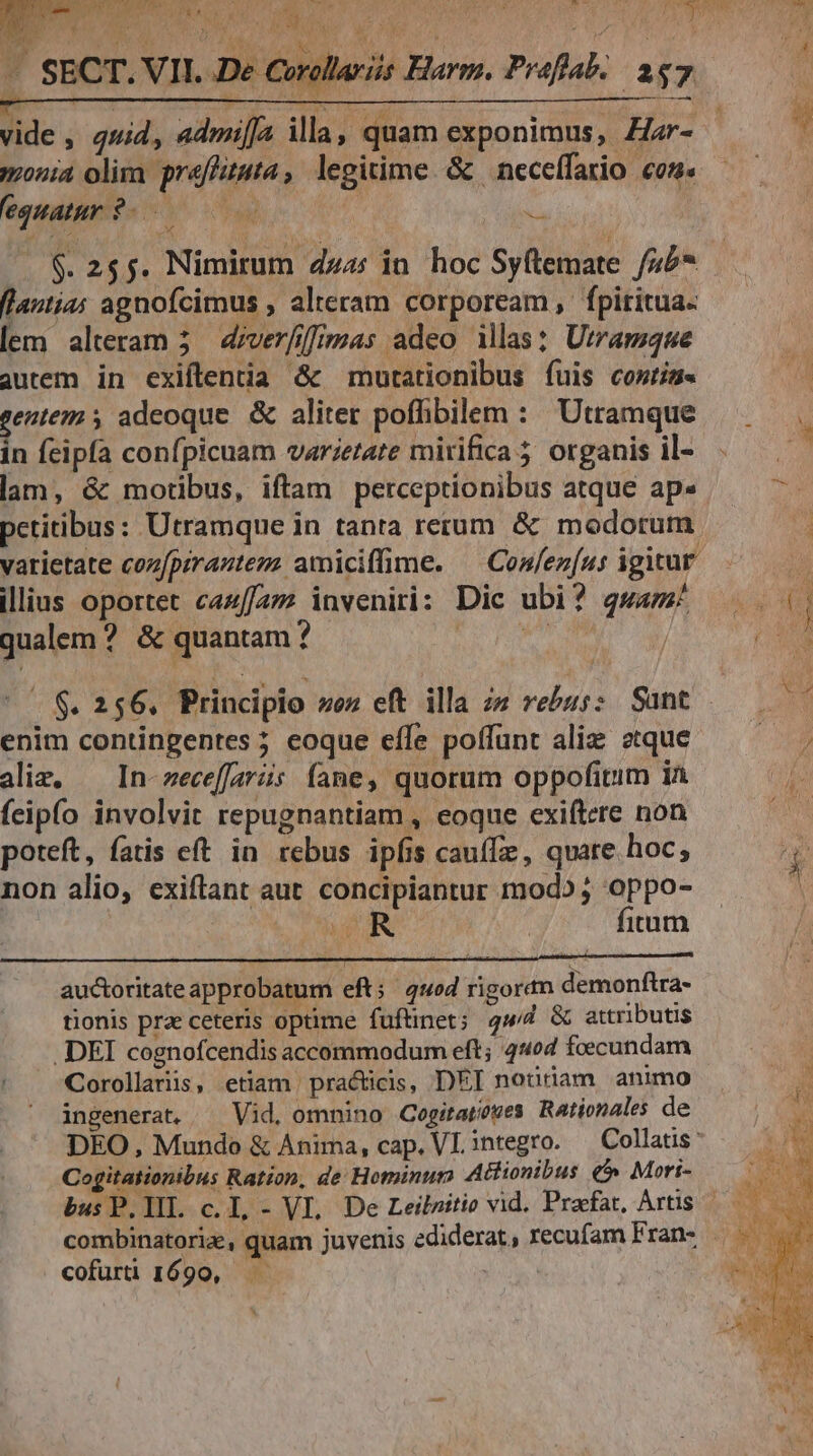 (fi LE ER. . M. iis Harm. Praflab.. 287 monia olim preffiuta, legitime. &amp; neceffario con. 'equatar ?- 0 i $. 255. Nimirum dz: in hoc Syftemate /45* (lautias agnofcimus , alteram corpoream , fpiritua- [em alteram 5. d/verfiffimas adeo illas: Utramque autem in exiílenia &amp; mutationibus fuis costis. gentem 5 adeoque. &amp; aliter poffibilem : Utramque in feipfa confpicuam varietate mirifica 5 organis il- lam, &amp; motibus, iftam perceprionibus atque ap» petitibus: Utramque in tanta rerum &amp; modorum varietate cozfpirantem amiciffime. ^ Confez[us igitur illius oportet caz//27 inveniri: Dic ubi? gwamz qualem ? &amp; quantam ? T NT | |^ $. 256. Principio ez eft illa zz rebus: Sant enim contingentes ; eoque efle poffunt aliz etque aliz, — In-zeceffaráis fame, quorum oppofitim ia feipío involvit repugnantiam , eoque exiftere non poteft, fatis eft in rebus ipfis cauffz , quare hoc, non alio, exiftant aut. concipiantur mod»; oppo- T d | fitum auctoritate approbatum eft; 4ued rigoran demonftra- tionis prz ceteris optime fuftinet; qud &amp; attributis .DEI cognofcendis accommodum eft; 404 fecundam Corollaris, etiam practicis, DEI notitiam animo ingenerat, ^ Vid, omnino Cogitaowes Rationales de Cogitationibus Ration, de: Hominum Attionibus €» Mori- cofuri 1690, —— E ce c MI
