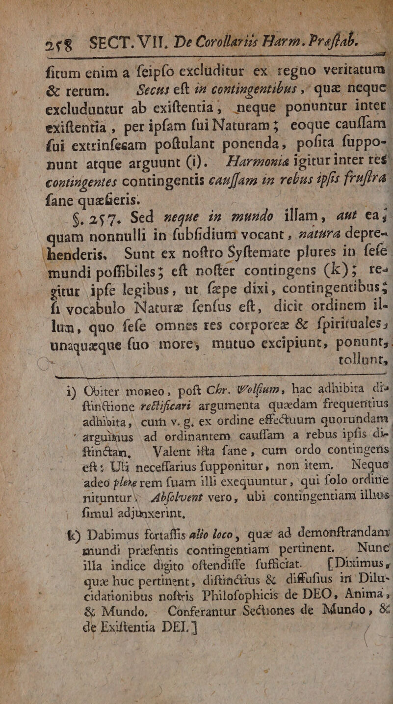 | RE 4 VES.  2£9 SECT. VII, De Corollarizs Heo Proffal. T5 3 fitum enim a feipfo exclüditur ex regno veritatum. excluduntut ab exiftentia; neque ponuntur intet. exiflentia , per ipfam fui Naturam; eoque cauffam (ui extrinfesam poftulant ponenda, pofita fuppo-. nunt atque arguunt (i). — Harzzowia igitur inter res. contingentes contingentis caz[fam iz rebus ipfis fruffra fane quaeris. 3 .$. 2577. Sed ueque in mundo illam, amt €aj. quam nonnulli in fubfidium vocant , zara depre- ehenderis, Sunt ex noftro Syftemate plures in fefe. mundi poffibiles; eft noter contingens (Kk); re- gitur ipfe legibus, ut. fepe dixi, contingentibus; fi vocabulo Naturz fenfus eft, dicit ordinem il- lun, quo fefe omnes res corporez &amp; fpirituales ; unaqueque fuo more, matuo excipiunt, ponunt ie n tollant, i) Obiter moneo, poft Chr. Welfium, hac adhibita dr» fün&amp;ione reZificavi argumenta quaedam frequeritius adhi»ita,. curn v. g, ex ordine effectuum quorundam. ' arguimus ad ordinantem cauffam a rebus ipfis die. ^. fün&amp;am, Valent Mta fane, cum ordo contingetis. eft: Uli neceffarius fupponitur, non item. — Neque. adeo lee rem fuam illi exequuntur, qui folo ordine nituntur; 44bfolvemt vero, ubi contingentiam illus: fimul adjmxerint, | €) Dabimus fortaffis alio loco , quac ad demonftrandam mundi prafentis contingentiam pertünent. — Nunc ila indice digito oftendiffe fufficiat. — [Diximus, quz huc pertinent, difünctius &amp; difufius im Dilu- cidationibus noftris Philofophicis de DEO, Anima, &amp; Mundo. Conferantur Secbones de Mundo, &amp; de Exifentia DEL] | / À