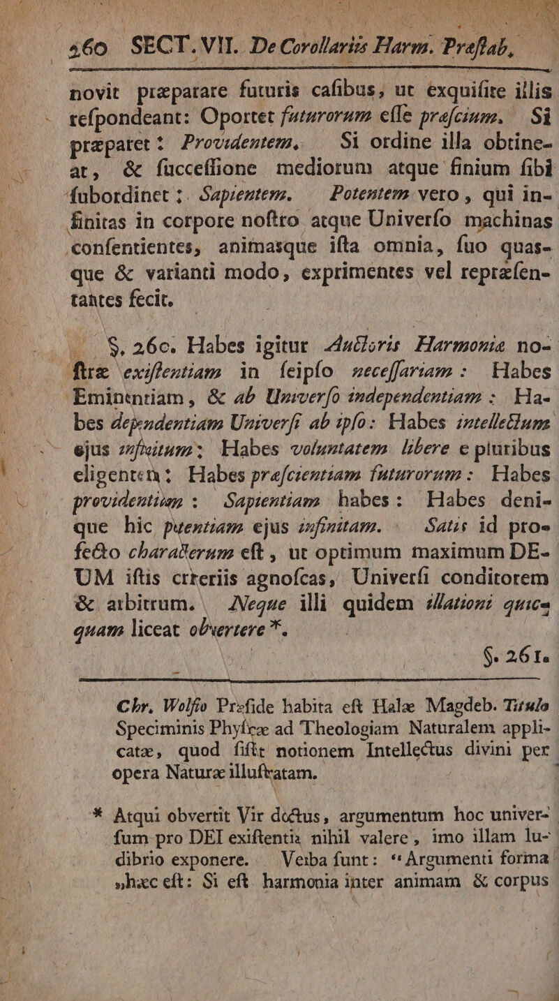 t yop VATER PEOR wA v b NS UENIRE AO ION T AME ACATRS LO. udP. TERT 4. PEU MIRD SNO A SR LASS TU ale ^ot novit praeparare futuris cafibus, ut exquifite illis refpondeant: Oportet futurorum efle prafcium. — Si prepatet 5 Providentem, Si ordine illa obtine- at, & fücceffione mediorum atque finium fibi fubordinet ;. Sapiemtem. — Potentemm vero , qui in- finitas in corpore noftro atque Univerfo machinas confentientes, animasque ifta omnia, fuo quas- que & varianti modo, exprimentes vel reprafen- tahtes fecit. MS .. $& 26e. Habes igitur. zducloris Harmonia no- Eminentiam, & a£ Uviverfo independentiam : | Ha- bes dejeodentiam Univerfr ab zpfo: klabes itelleClums. ejus zfiitum; abes voluntatem. libere e pluribus eligen: : Habes prefcientiam futurorum: Habes previdentium : — Sapientiam. habes: Habes deni- que hic puestam ejus zwfinitam. | — Satis id proe feQo charatteruzm eft , ut optimum maximum DE- UM iftis crreriis agnofcas, Univetfi conditorem & arbitrum. | ZVegze illi quidem sZaezi quic. quam liceat obvertere *. $. 26 t. Cbr. Wolfio Przfide habita eft Halae Magdeb. Titsdo Speciminis Phyíea ad Theologiam Naturalem appli- catz, quod fift notionem Intellectus divini per opera Natura illuftatam. 1 * Atqui obvertit Vir doctus, argumentum hoc univer- fum pro DEI exiftenti3 nihil valere, imo illam lu- dibrio exponere. | Veiba funt: *'Argumenu forma ' »hac eft: Si eft. harmonia inter animam & corpus