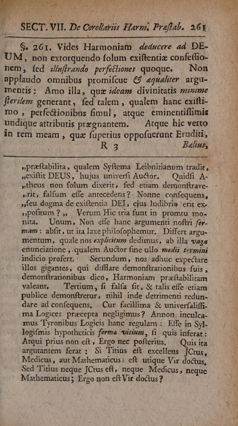 ($4 SECT. VII. De Corollariis Harp, Praftab. 26x $. 261. Vides Harmoniam dedwcere ad. DE- UM, non extorquendo folum exiftentiz confe(fio- nem, fed z/wfiraudo perfetliomes quoque. — Non applaudo omnibus promifcue &amp;9 equaliter argu- mentis: Amo illa, quz zdcaze divinitatis zzzzime flerileza generant, fed talem , qualem hanc exifti- mo , perfe&amp;ionibus fimul, atque eminentiflimis undique attributis przgnantem. ^ Atque hic verto in rem meam , quz fuperius oppofuerunt Eruditi, ' 3 | Balius, »praftabilita, qualem Syftema. Leibnisianum tradit, Xexifüt DEUS, hujus univerfi Auctor, — Quidfi A- »theus non folum dixerit, fed etiam demonftrave- »rit; falfum effe antecedens? Nonne confequens, »Ííeu dogma de exiftentia DEI, ejus ludibrie 'erit ex- »pofitum ? ,, Verum Hic tria funt in promtu mo- nita Unum, Nen eífe hanc argumenti noftri for. mam: abfit, ut ita laxe philofophemur, | Differt argu- mentum, quale nos explizitum dedimus, ab illa vaga enunciatione , qualem Auctor fine ullo sedi zermini ilos gigantes, qui diffllare demonftrationibus: fuis , demonftratonibus dico, Harmoniam praftabilitam valeant, ^ Tertium, fi falfa fit, &amp; talis effe etiam publice demonftretur, nihil inde detrimenti redun- dare ad confequens, | Cur facillima &amp; univerfaliffi- ma Logices precepta negligimus? Annon. inculca- mus 'Tyronibus Logicis hanc regulam : Effe in Syl- Atqui prius non eft, Ergo nec pofterius, Quis ita argutantem ferat : Si Titus eft excellens JCtus, Medicus, aut Mathematicus; eft utique Vir do&amp;us, Sed Tiàus neque JCtus eft, neque Medicus, neque Mathematicus; Ergo non eft Vir doctus? 1