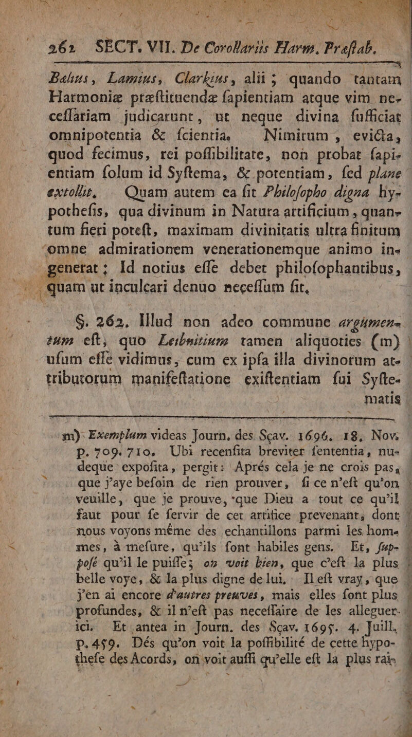 j C pu , ] , ( LIUM ESTSEUN, Za M Las / n Tees MA RU NR CAT NAE us h b^ ; ne QUE . 262 SECT. VII. De Corollaris Bow. Preflab, PUGESRETTIONTO.S FUCASSCAPUNENRERI NO C WR RED Mew ER A ES Y OE Bahus, Lamtius, Clarbius, alii ; quando tantam Harmonig ptaftituenda fapientiam atque vim ne-- ceflariam judicarunt, wt neque divina fufficiat - omnipotentia &amp; Íientia ^ Nimitum , evi&amp;a, quod fecimus, rei poffibilitate, non probat fapi- .entiam folum id Syftema, &amp; potentiam, fed pase extollit, .— Quam autem ea fit Philofopbo. digna. hiy- pothefis, qua divinum in Natura artificium , quan» tum fieri poteft, maximam divinitatis ultra finitum (omne admirationem venerationemque animo in. enerat ; Id notius effe deber philofophantibus, NS, XM ut inculcari denuo. seceffüm fit, S. 262. Illad non iden commune. 4rgAmene. 2m eft, quo Leibmirium tamen aliquoties. (m) ufum effe vidimus, cum ex ipfa illa divinorum at- tributorum manifeflatione exiftentiam fui Syfte.- matis . ETE m) Exemplum videas Journ, des Scav.. 1696. 18, Nov. p. 709.710. Ubi recenfita breviter fententia, nu- deque expofita, pergit: Aprés cela je ne crois pas, que j'aye befoin de ren prouver, fice n'eft qu'on | veuile,. que je prouve, *que Dieu a tout ce qu'il faut pour fe fervir de cet artifice prevenant, dont | nous voyons méme des echanüllons parmi les hom« ^ mes, à mefure, qu'ils font habiles gens. — Et, fwp- | pofé qu'il le puiffe5 o5 weit bien, que c'eft la plus | belle voye,.&amp; la plus digne delui,. Ileft vray, que jen ai encore Z'autres preuves , mais. elles font plus profundes, &amp; 1| n'eft pas neceffaire de les alleguer- icl Et antea in Journ. des Scav. 1695. 4. Juill, p.459. Dés qu'on voit la poffibilité de cette hypo- thefe des Acords , on voit auff qu 'elle eft la plus ra. E al x - CTSORM culi. —— Bh cte