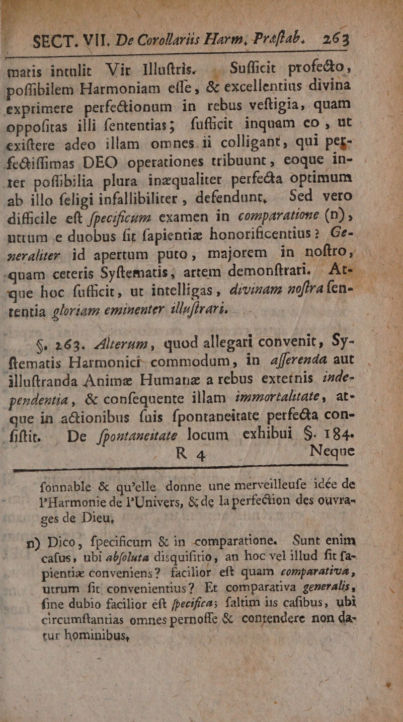 Ko  | SECT. VII. De Corolariis Hare, Proflab. | 263 maris intulit Vir llluftris. .. Sufficit. profe&amp;to, poflibilem Harmoniam efle, &amp; excellentius divina exprimere perfe&amp;dionum in rebus veftigia, quam oppofias illi fententias; fufücit inquam co , ut exiftere adeo illam omnes. ii colligant, qui per- fc&amp;iffimas DEO operationes tribuunt, eoque in- xer poflibilia plura inzqualiter perfecta optimum ab illo feligi infallibiliter, defendunt, Sed vero difficile eft fpecificm examen in comparatione (n) nttüm e duobus fit fapientiz honorificentius? | Ge- xeraliter id apettum puto, majorem in noftro; | «quam ceteris Syftematis; artem demonftrari, Kb. 7 que hoc fufficit, ut intelligas, divisam soffraífen- —— rentia gloriam emruenter dinfirari. E eet ERI re c $. 263. Zdlterum, quod allegari convenit, Sy- ftematis Harmonicr- commodum in afferezda aut illuftranda Anime Humane a rebus extetnis zzde- pendentia, &amp; confequente illam im»mortaltate, at- que in a&amp;ionibus (uis fpontaneitate perfe&amp;a con- ifti. — De Jjpostaneitate locum exhibui S. 184. R4 cs Neque fonnable &amp; qu'elle. donne une merveilleufe idée de l'Harmonie de l'Univers, &amp; de la perfection des ouvra- ges de Dieu, | n) Dico, fpecificum &amp; in comparatione. Sunt enim cafus, ubi abfoluta disquifitio, an hoc vel illud fit fa- pientia conveniens? facilior eft quam comparativa , utrum fit convenientius? Et comparativa generalis, vi fine dubio facilior eft fpecificas faltum us cafibus, ubi circumftantias omnes pernoffe &amp; contendere non da- tur hominibus, ! '