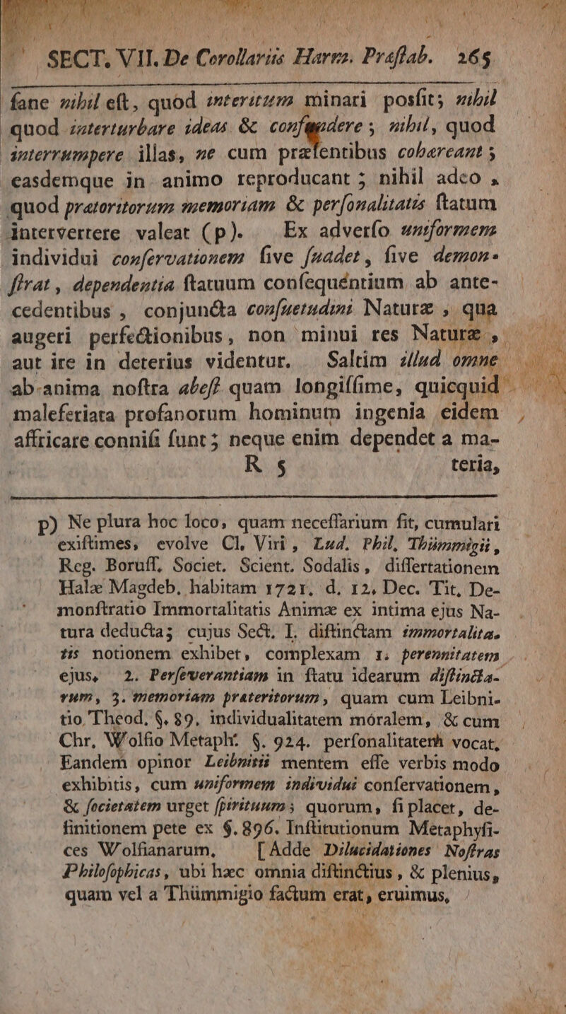 S ^' SECT. VII. De Cerollariis Harga. Prafflab. — 265. fane nibil eft, quod «terirzm minari. posfits sibi quod zzterturbare ideas. & ente; zibil, quod dnterrumpere ias, ze cum prafentibus cobarcaat ; easdemque in animo rceproducant 5 nihil adco , quod pratoritorzm ssemoriam. & per[onalitatis (tatum dntervertere. valeat (p). — Ex adverfo woformenz individui cozfervationem five fnadet, five. demon flrat , dependentia ftatum. confequéntium, ab ante- cedentibus , conjun&a coz[uetud;mi Nature , qua malefetiata profanorum hominum ingenia eidem affricare connifi funt; neque enim dependet a ma- R$ teria, p) Ne plura hoc loco, quam neceffarium fit, cumulari ^ exifümes, evolve Cl, Viri , Lz4. Pbil, Thümmigii, Reg. Boruíf, Societ. Scient. Sodalis, differtationem Halo Magdeb, habitam 1721. d, 12, Dec. Tit, De- monftratio Immortalitatis Animz ex intima ejus Na- tura deducta; cujus Sect, I. diftüin&am fzmoertalita. tio Theod, $. 89, individualitatem móralem, & cum Eandem opinor Leibsitii mentem effe verbis modo exhibitis, cum wniformem individui confervationem , & focietatem urget fpiritum quorum, fiplacet, de- finitionem pete ex $. 896. Infütutionum Metaphyfi- ces W'olfianarum, [Adde Dilucidationes '! Noffras Philofopbicas , ubi haec omnia diftin ius , & plenius, quam vel a 'Thümmigio fadum erat, eruimus, ju 1 tw /