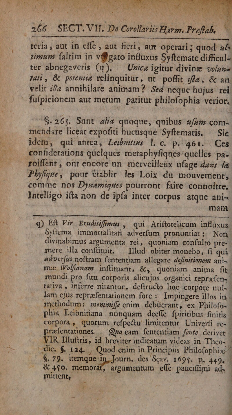 feria , aut in effe , aut fieri, aut operari; quod z/- mum faltim in vffgato influxus Syftemate difficul- ter abnegaveris (q), — Uzice igitur divinz voluz- Ja, & potentie velinquitür, ut. poffit i2, & an. velit z/7 annihilare animam? 5e2 neque hujus. rei - fuipicionem aut metum | patitur philofophia verior. /$.265. Sunt alia quoque, quibus zzz com- mendare liceat expofiti hucusque Syftematis. ^ Sie idem, qui antea, Leibzriws l c. p. 461... Ces , confiderations quelques metaphyfiques: quelles -pa- roiffent , ont encore un merveilleüx ufage daz 4a Pbyfque, pout Ctablir les Loix du mouvement, comme nos Dyzamiques pourront. faire connoitre, Intelligo ifta non de ipía inter corpus atque ani- | mam 4) ER Vir Eruditiffmus , ^ qui. Ariftotelicum influxus. . Syftema immortalitati adverfum pronuntiat; Non divinabimus argumenta rei, quoniam confulto pre- mere illa confütuit. — Illud: obiter monebo, fi qui adver[us noftram fententiam allegare definitionem ani- mu lolfanam infütuant, &, quoniam anima fit. mundi pro fitu corporis alicujus organici reprafen« tatlva , inferre nitantur, defítru&o hac corpore nul. | lam ejus reprafentationem fore : Impingere illos in. methodum; :emimiffeenim debüerant, ex Philofo- phia Leibniiana nunquam deeffe fpiritibus finitis | corpora, quorum refpectu limitentur Univerfi re- prafentationes | Go eam fententiam fozte derivet | VIR Illuftris, id breviter indicatum videas in Theo- : '.die. $. 124. . Quod enim in Principiis Philofophia^ .8$. 79. itemque 15, Journ, des 'Scav. 1695. p. 449. | & 4$0. VD quei acum effe. pauciffimi ad. — mittent,