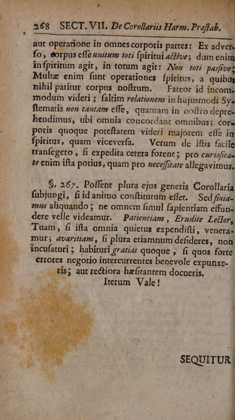 ed: r WS Lob eC 2 NM S E AR DEP, E BAUTEN P7 WR EDUWS t i A NT n COEUR 268 SECT.VIL. De Corollariis Harm, Prfab. PY aut operatione in omnescorporis pattes: Ex advet- fo, eorpus effe saitum toti fpiritai a&amp;ilve; dam enim in fpiritum agit, ín totum agit: ZVoz toti pasfrves Multz enim íunt operationes fpiritus, a quibüg flematis zo» tantam effe, quantam in noftro depre- hendimus, ubi omnia concordant omnibus; cora poris quoque poteftatem videri majorem effe in fpiritus, quam-viceverfa. ^ Verum de iftis facile tranfegero , fi expedita cetera forent; pro curisfiza- S. 267. Poffent plura cjus generis Corollaria fubjungi, fiid animo conftitututn effet. Sed ffaia- 25:5 aliquando; ne omnem fimul fapientiam effan- dere velle videamur. — Pazieztiam , Erudite Lector, Tuam, fi ifta omnia quietus expendifli, venera- mur; avaritiam , fi plura etiamnum defideres, non incufatati; habituri grazi4; quoque ,. fi quos forte errores negorio intercurrentes benevole expunxc- : . tis; aut re&amp;iora hazfitantem docueris, TM S Iterum Vale! — ES | : E [ »