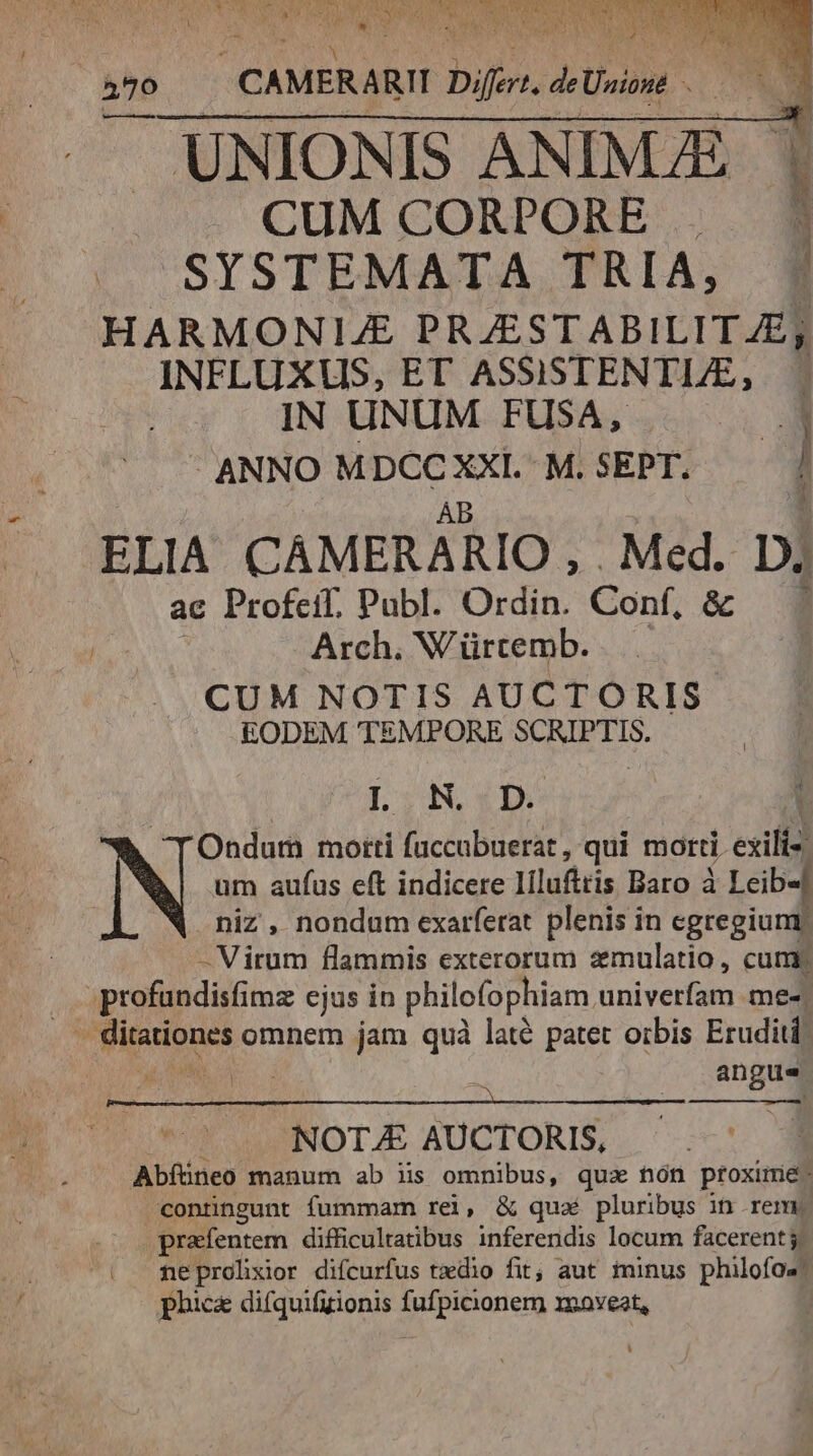 : y UNIONIS ANIMA - CUM CORPORE . SYSTEMATA TRIA, HARMONIJE PRJESTABILITAE; INFLUXUS, ET ASSISTENTLE, IN UNUM FUSA, P ANNO MDCC XXI. M. SEPT. | AB ELIA CAÁMERARIO, . Med. D; ac Profeif. Publ. Ordin. Conf, &amp; 3 Arch. Würtemb. CUM NOTIS AUCTORIS EODEM TEMPORE SCRIPTIS. DSN DO : Ondur motti fuccabuerat , qui morti eiit] N um aufus eft indicere Iílufttis Baro à | Leib-] niz , nondum exarferat plenis in egregium - Virum flammis exterorum zmulatio, cum profundisfimz ejus in philofophiam univerfam med] v flipioues omnem jam quà laté patet orbis Eruditi: | angue |... NOT.£ AUCTORIS, Abíüneo manum ab iis omnibus, qua nón proxime: conüngunt fummam rei, &amp; quaé pluribus in reme prafentem difficultatibus inferendis locum facerent j| neprolixior difcurfus taedio fit; aut iinus philofos phice difquifizionis fufpicionem xooveat,
