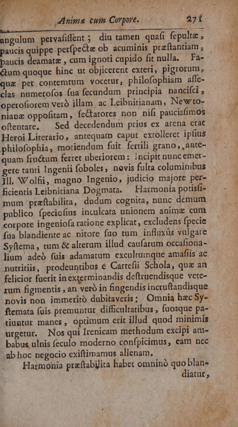 , FAUNE anl A AQUA d KD Dre ^ 3 nM (va dco ME P^ [! wu TIVE ALANI M7 CALAMI, n Va MM j as angulum pervafifent ; diu tamen quafi fepultz , dama cum Corpore. &amp;um quoque hinc ut objicerent exteri, pigrorum, quz pet contemtum vocetur, philofophiam afle- clas. numerofos fua fecundum principia. nancifci , operofiorem veró illam ac Leibnitianam, Newto- nianz oppofitam , fe&amp;tatores non nifi paucisfimos oftentare, — Sed decedendum prius ex arena crat Heroi Literario, antequam caput cxtolleret ipfius philofophia, moriendum fait fertili grano, ,ante- quam fructum ferret uberiorem :. incipit nunc emer- ere tanti Ingenii foboles, novis fulta columinibus ficientis Leibnitiana Dogmata. — Harmonia porisfi- mum praftabilia, dudum cognita, nunc demum publico fpeciofius inculcata unionem animz. cuni corpore ingeniofa ratione explicat, excludens fpecie faa blandiente ac nitore fuo tum influxüs vulgare mutriiiis, prodeuntibus € Cartefii Schola, quz an fclicior fuerit in exterminandis defttuendisque vete- rum figmentis , an veró in fingendis incru(tandisque. novis non immerito dubitaveris; . Omnia hac Sy-- ftemata fuis premuntur, difficultatibus , fuosque pa- iiuntur manes, optimum erit illud quod minimis urgetur. Nos qui Irenicam methodum excipi am- babus ulnis feculo moderno confpicimus, eam nec ab hoc negocio exiftimamus alienam, — Harmonia praftabilita habet omnino quo blan. | . diatut,
