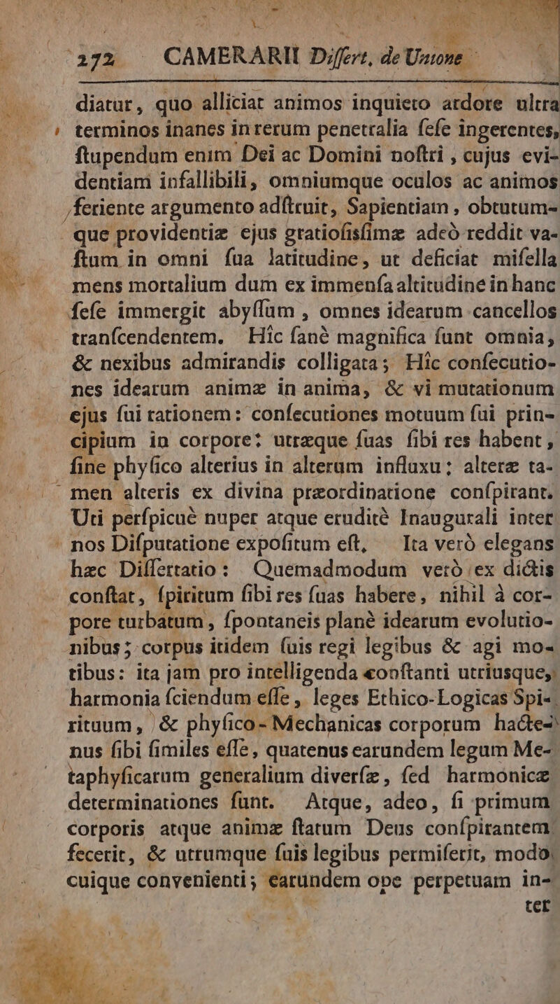 e 3 ? Was ER ut E * pus 1 PR x ug PN o diatur, quo alliciat animos inquieto ardore ultra ftupendum enim Dei ac Domini noftri , cujus evi- Henri infallibili, omniumque ociilos ac animos /feriente argumento adftruit, Sapientiam , obtutum- que providentiz ejus gratiofisfimz adcó reddit va- ftum in omni íua latitudine, ut deficiat mifella mens mortalium dum ex immenfaaltitudine in hanc fefe immergit abyffum , omnes idearum «cancellos &amp; nexibus admirandis colligata; Hic confecutio- nes idearum animz in anima, &amp; vi mutationum ejus fui rationem: confecutiones motuum fui prin- cipium in corpore: utrzque fuas fibi res habent , fine phylico alterius in alterum influxu; altere ta- Uti perfpicué nuper atque erudite Inaugurali intet. hzc Difífertatio: Quemadmodum vetó ;ex dictis conftat, fpiritum fibi res (uas habere, nihil à cor- pore turbatum , fpontaneis plané idearum evolutio- nibus ; corpus itidem (uis regi legibus &amp; agi mo- tibus: ita jam pro intelligenda «ooftanti utriusque; harmonia fciendum effe , leges Ethico-Logicas Spi-- ritaum, ,&amp; phyfico- lufechahicos corporum haóte2 nus fibi fimiles effe, quatenus earundem legum Me- taphyficarum generalium diver(z , fed harmonic. determinationes funt. — Atque, a2déo , fi primum corporis atque animz ftatum Deus confpirantem, fecerit, &amp; utrumque fuis legibus permifetit, modo; cuique convenienti; earundem ope perpetuam in- A S tcr