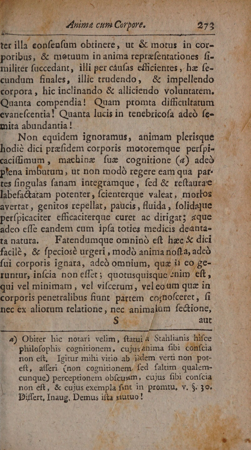 Uo Muima cum Corpore, uM ter illa eonfenfum obtinere, ut &amp; motus in cor- poribus, &amp; metuum in anima reprzfentationes fi- militer faccedant, illi per cáufas efficientes ,- hae fe- cundum finales, illic tradendo, &amp; impellendo corpora, hic inclinando &amp; alliciendo voluntatem. Quanta compendia! Quam promta difficultatum evaneícentia! Quanta lucis in tenebricofa adeó fe- y hodié dici przfidem corporis motoremque perfpi« - cacilimum , machine íuxz cognitione (4) adeo plena imDutum, ut non modó regere eam qua. par tes fingulas fanam integramque , fed &amp; reftaura'e avertat , genitos repellat, paucis , fluida , folidaque perípicaciter efficaciterque curet ac dirigat; «que adco effe eandem cum ipía toties medicis deanta- tanatuta. — Fatendumque omninó eft hzc X dici facilé , &amp; fpeciosé urgeri , modó anima nofta, adcó fui corporis ignara, adeó omnium, quz ii co ge- - runtur, infcia non eff£t 5 quotusquisque »nim eft, qui vel minimam , vel vifcerum, vel eoum quz in corporis penetralibus fiunt partem. cojnofcetet, fi nec ex aliorum relatione, nec animalum fectione, S drei / aut » - 4) Obiter hic notari velim, ftatu Stahlianis hifce philofophis cognitionem, cujusabima fibi confcia non eít, Igitur mihi vitio ab ijdem verti non pot- eft, alferi (non cognitionem, fed faltm. qualem- cunque) perceptionem obfcusm , cujus fibi conícia non eft, &amp; cujus exempla fint in promtu, v. $. 30. Differt, Inaug, Demus ifta riutuo!
