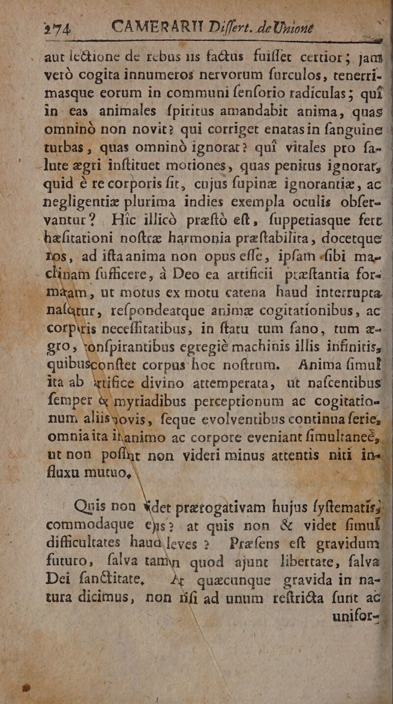 bei JN VET ORC MIN NER CER IER E 254 274 | CAMERARII Difit. det how quid é te corporis fit, cujus fupinz ignorantiz , ac negligentiz plurima indies exempla oculis .obferz os, .ad iftaanima non opus effe, ipfam «ibi ma- inam fufficere, à Deo ca artificii puftantia fora. am, ut motus ex rnotu catena haud interrupta. Mur, reípondeatque anima cogitationibus, ac €orpiris neceífitatibus, in ftatu tum fano, tum z- gto, vonfpirantibus egregie machinis illis irifinitiss quibusconftet corpus hoc nofirum. Anima fimul ita ab ttifice divino attemperata, ut nafcenübus femper & n yriadibus perceptionum ac cogitatio- num aliisyovis, feque evolventibus continua fetie, | ' Quis non «det pratogativam hujus íjBiematitd commodaque es» at quis non & videt fi : difficultates haudleves » — Prafens eft gravidum/ futuro, falva tam quod ajunt libertate, falva |. Dei fanctitate, quacunque gravida in nas. tura dicimus, non iHíiad unum reftri&a furit aci. unifor-