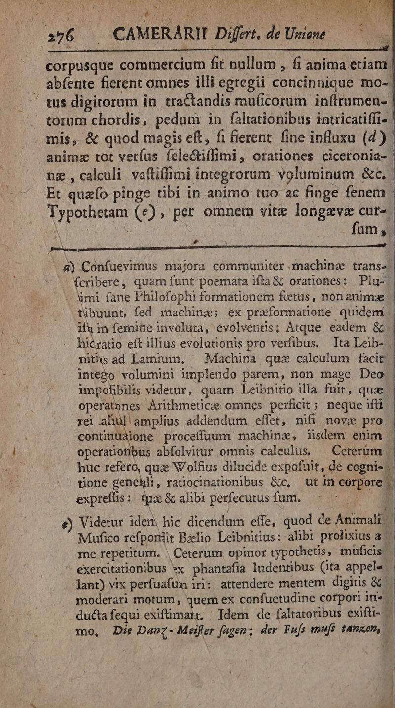 corpusque commercium fit nullum , fi anima etiam: abfente fierent omnes illi egregii concinnique mo-' mis, &amp; quod magis eft, fi fierent. fine influxu (4) Et quzfo pinge tibi in animo tuo ac finge fenem Typothetam (e), per omnem vitz longevz cur- d) Confuevimus majora communiter .machinz trans- (cribere, quam funt poemata ifta &amp; orationes: Plu-: - xmi fane Philofophi formationem fcetus, non animze tübuunt, fed machine; ex praformatione quidem niths ad Lamium, ^ Machina quz calculum facit inte&amp;o volumini implendo parem, non mage Deo impohbili videtur, quam Leibnitio illa fuit, quae operatones Arithmetica omnes perficit; neque ifti rei aliul amplius addendum effet, nifi nova pro continuàione proceffuum machinae, iisdem enim operationibus abfolvitur omnis caleulus, | Ceterüm expreffis :: quae &amp; alibi perfecutus fum. e) Videtur idem, hic dicendum effe, quod de Animali | ! me repetitum. | Ceterum opinor typothetis, muficis exercitationibus *x phantafia ludentibus (ita appels ant) vix perfuafum iri: attendere mentem digitis &amp; moderari motum , quem ex confuetudine corpori in- mo, Die Davz - Meifer fagenz; der Fu[s mu[s tanzen,