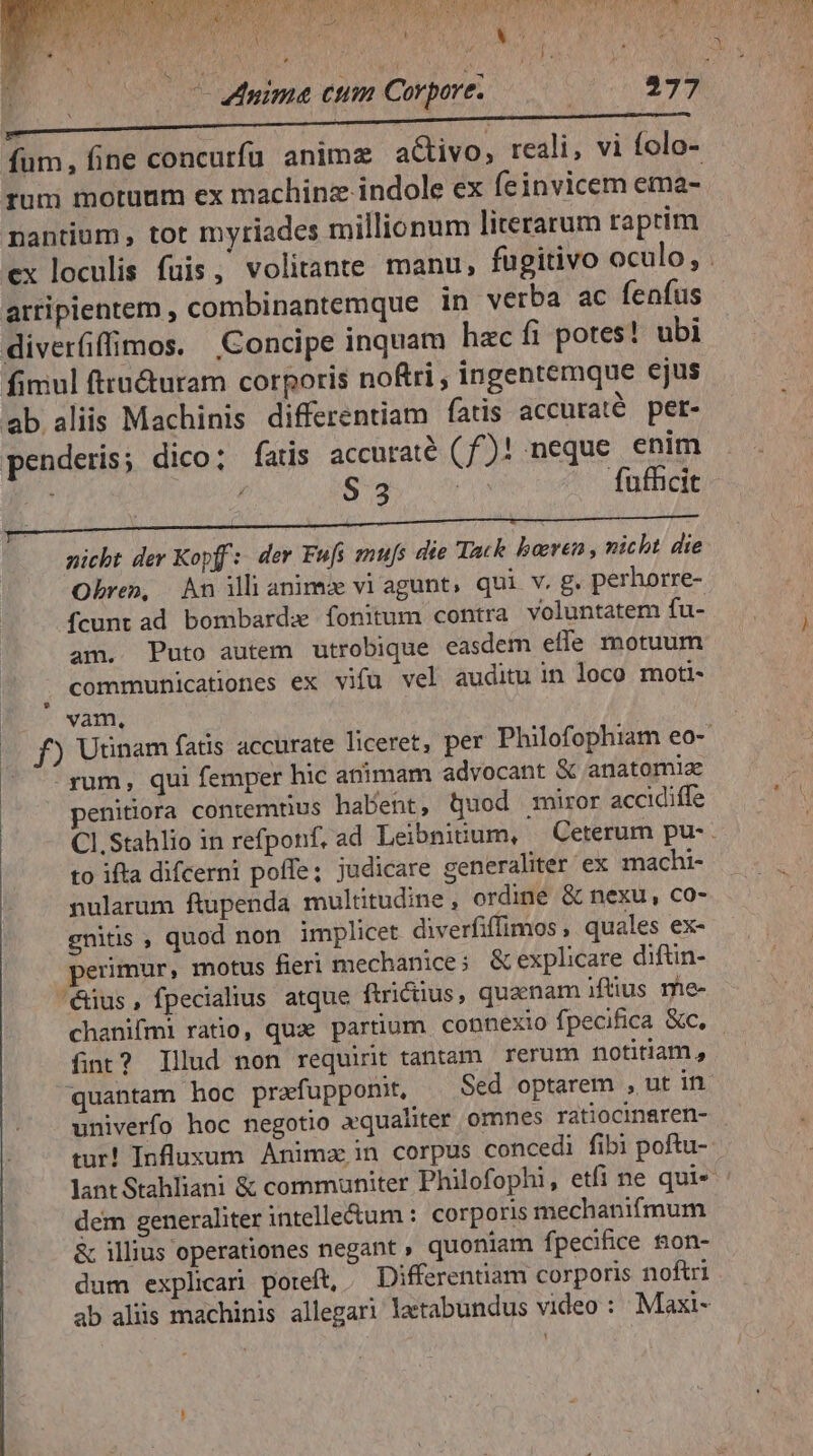 Y L4 [i » E fum, fine concurfü animz aCtivo, reali, vi folo- rum motuum ex machinz indole ex feinvicem ema- nantium , tot myriades millionum literarum raprim atripientem , combinantemque in verba ac fenfus diverfiffimos. Concipe inquam hac fi potes! ubi fimul fttu&amp;uram corporis noftri , ingentemque ejus ab aliis Machinis differentiam fatis accuraté pet- penderis; dico; fats accuraté (f£)! neque enim nicht der Kopf: der Fufs tmufs die Tack borren,, nicht die Obre», An illianimu vi agunt, qui v. g. perhorre- fcunt ad bombardas fonitum contra voluntatem fu- am. Puto autem utrobique easdem effe motuum ; communicationes ex vifu vel auditu in loco moti- vam, - rum, qui femper hic animam advocant X anatomiae penitiora contemtius habent, quod miror accidiffe to ifta difcerni poffe; judicare generaliter 'ex machi- nularum ftupenda multitudine, ordine &amp; nexu, co- gnitis , quod non implicet diverfiffimos, quales ex- perimur, motus fieri mechanice; &amp; explicare diftin- édus, fpecialius atque ftrictius, quaenam itus me- fint? Illud non requirit tantam rerum notitiam, univerfo hoc negotio xqualiter omnes ratiocinaren- dem generaliter intelle&amp;um : corporis mechanifmum &amp; illius operationes negant » quoniam fpecifice &amp;on- dum explicar poreft, .— Differentiam corporis noftri