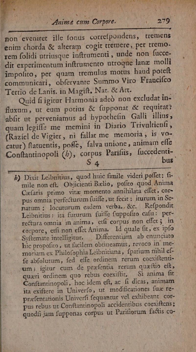 rU TOR PO GABONF UE CRGUCRRLU RAN UU UE PUT RO RP HEU CAELUM bar H i ? A T bo « 1 j D FLAME AA LR: EAM KA C Roe APP y» ; soos nima cum Corpore. | 279 npe cmi iit —táÓMámÓ T non eveniret ille fonus correfpondens, tremens enim chorda &amp; alteram cogit tremere, per tremo- ; rem folidi utriusque inftrumenti , unde non fucce- - dit experimentum inftrumento utroque lanz. molli jmpofito, per quam tremulus motus haud poteft communicari, obfervante Summo Viro Francifco |  Tettio de Lanis. in Magift. Nar. &amp; Att. A Quid fi igitur Harmonia adeó non excludat in- fluxum, ut eum potius &amp; fupponat &amp; requirat? abfit ut. perveniamus ad hypothe(in Galli. illius quam legiffs me memini in Diario Trivultienfi , (Raziel de Vigier, ni fallat me memoria, is vo-. catur) flataentis, poffe, falva unione, animam effe Conftantinopoli (5), corpus Parifüs, fuccedenti- — ^' 9.4 bus ' b) Dixit Leibnitius, quod huic fimile videri poffet; fi- | : mile non eft, Objicienti Bxlio, pofito quod, Anima Caefaris primo vitx, momento annihilata effet, cor- pus omnia perfe&amp;urum fuiffe , ut fecit ; iturum inSe- ; ^ natum : locuturum eadem verba,, &amp;c. Refpondit | Leibnitius: ità futurum fuiffe fuppofito cafu: per- re&amp;ura omnia in anima, etfi corpus non effer 5 in corpore, etfi non effzt Anima, ld quale fit, ex ipfo Syftemate intelligitur. , Differentiam | ab enunciato hic propofito , ut facilem obtineamus , revoco in me- moriam ex Philofophia Leibnitiana, fpatium nihil ef- fe abfolutum, fed eífe. ordinem. rerum coexiftenti- um; ígitur cum de prafenta rerum quaftio eft, quari ordinem quo rebus coexifüit, Si anima fit: Conftantinopoli, hoc idem eft, ac fi dicas, animam ita exiftere in Univerfo, ut modificationes fua re- prafentationis Univerfi fequantur vel exhibeant cor- pus rebus ut Conftantinopoh accidentibus coexiftens ; quodíi jam fupponas corpus ut Parifiorum factis co-