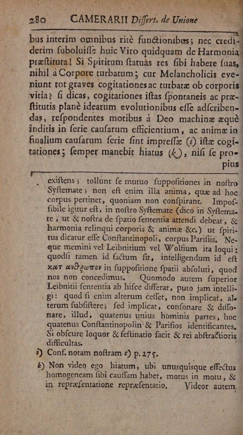 MEAT IVa Pw rcd P QR Ob IPRMIE LIAE DSL SEODUNNQORS TROC TRE 280 ^. CAMERARII Differt. de Unione. T ' ML AC bus interim omnibus rité füun&amp;ionibus; nec LM derim fuboluifle huic Viro quidquam de Harmonia; praftituta! Si Spiritum ftatuàs res. fibi habere fuas, nihil à Corpore turbatum; cur Melancholicis eve-- niunt tot graves cogitationesac turbat ob corporis: vitia? fi dicas, cogitationes iftas fponraneis ac prz-. fticutis plané idearum evolutionibus effe adícriben- das, refpondentes motibus à Deo machine zqué: inditis in ferie caufarum efficientium, ac anime in - finalium caufatum ferie fint imprelTz (7) ifte cogi- | tationes; femper manebit hiatas (4), nifi fe pro- pius. exiftens ; tollunt fe mutuo fuppofitiones in. noftro Syfemate; non eft enim illa anima, quz ad hoc corpus pertinet, quoniam non confpirant, Impotf- fibile igitur eft, in noftro Syftemate (dico in Syftema- te , ut &amp; noftra de fpatio fententia attendi debeat, &amp; harmonia relinqui corporis &amp; anima &amp;c.) ut fpiri- | tus dicatur effe Conftantinopoli, corpus Parifiis, Ne- que memini vel Leibnidum vel W'olfüum ita loqui: quodíi tamen id fadum fit, intelligendum id eft xa &amp;yS'ewrrov in fuppofitione fpatii abfoluti, quod mos non concedimus, — Quomodo autem fuperior | Leibnitii fententia ab hifce differat, puto jam intelli- g: quodi enim alterum ceffet, non implicat, ale! terum fubfiftere; fed implicat, confonare &amp; diffo- nare, illud, quatenus unius hominis partes, hoc quatenus Conftantinopolin &amp; Parifios identificantes, - Si obfcure loquor &amp; feftinatio facit &amp; rei abftractioris . . difficultas. j : í 7) Conf. notam noftram c) p.275. k) Non video ego hiatum, ubi unusquisque effectus homogeneam fibi cauffam habet, motus in motu, &amp; in reprajentaüone reprafentatio, ^ Videor autem,