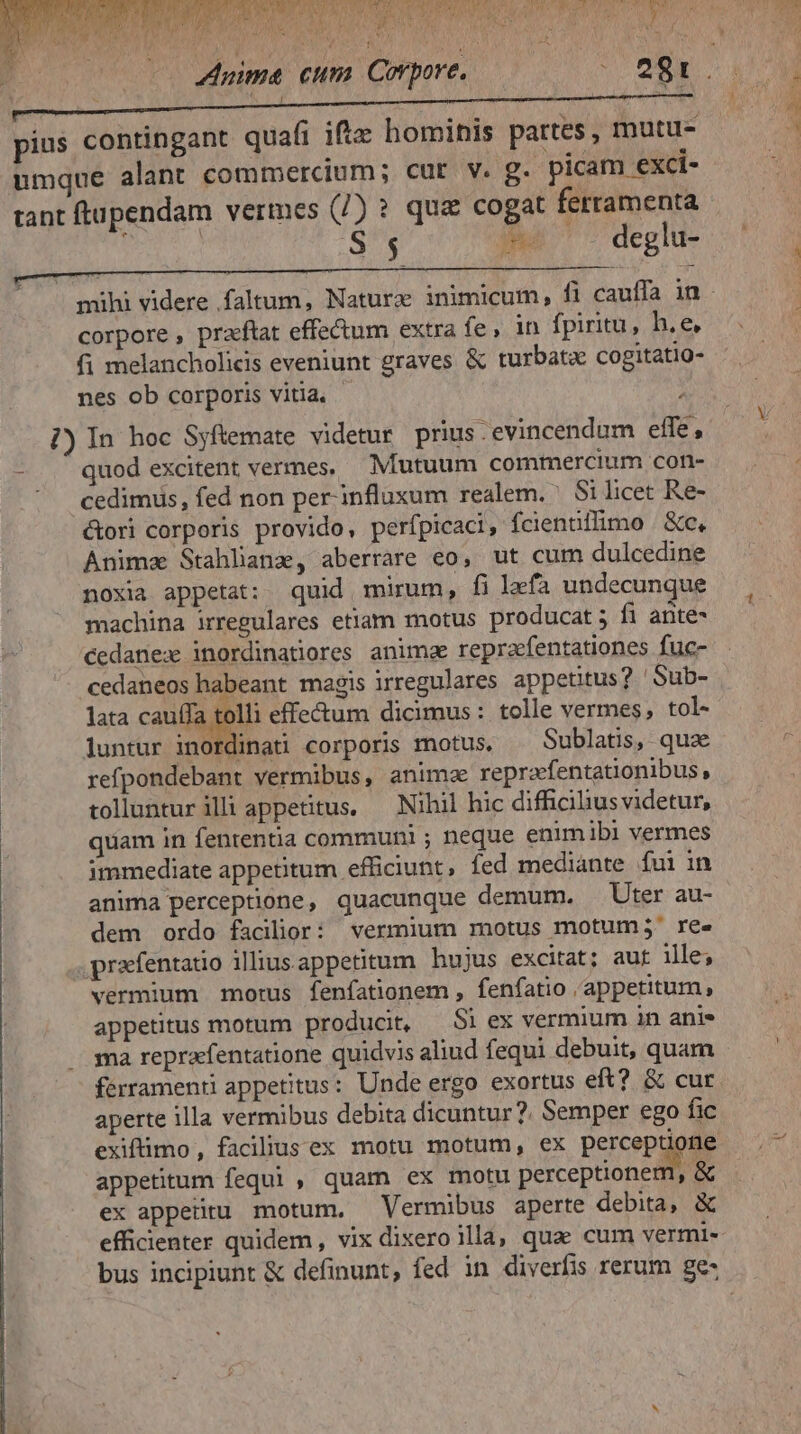 à det oid OQ): VAI wt EP WES MN aA MO Pos eS Y S AT wi j / jas ol MCI AM fe T ^ n MU A AN Pf CAN RS v  UIT ) t ma Ara Y 5. M ZAGLINNBU A Eu D EM E Ee E TTTTWE UN pius contingant quafi ifte hominis partes, mutu- umque alant commercium; cut. v. g. picam exci- tant ftupendam vermes (/) ? qua cogat ferramenta RAE S 5 » deglu- corpore , pracftat effectum extra fe, in fpiritu, h.e, fi melancholicis eveniunt graves &amp; turbata cogitatio- nes ob corporis vitia, - A |) In hoc Syftemate videtur prius. evincendum elfe, - . quod excitent vermes, Mutuum commercium con- ' cedimus, fed non per-influxum realem. Si licet Re- &amp;ori corporis provido, perfpicaci, fcientillimo Xe, Anima Stahlana, aberrare eo, ut cum dulcedine noxia appetat: quid mirum, fi lefa undecunque machina irregulares etiam motus producat 5 fi ante- cedanex inordinatiores anima repraefentationes fuc- cedaneos habeant magis irregulares appetitus? 'Sub- lata cauffa tolli effectum dicimus : tolle vermes, tol- luntur inordinati corporis motus, . Sublatis, qux refpondebant vermibus, anima repraefentationibus, tollunturilli appetitus, — Nihil hic difficibusvidetur, quiam in fententia communi ; neque enimibi vermes immediate appetitum efficiunt, fed mediante fui in anima perceptione, quacunque demum. Uter au- dem ordo facilior: vermium motus motum; ree praefentatio iliusappetitum hujus excitat; aut 1lle; vermium morus fenfationem , fenfatio appetitum, appetitus motum producit, — Si ex vermium in anis ma repraefentatione quidvis aliud fequi debuit, quam ferramenti appetitus: Unde ergo exortus eft? &amp; cur aperte illa vermibus debita dicuntur? Semper ego fic exifimo, faciliusex motu motum, ex perceptione appetitum fequi, quam ex motu perceptionem, &amp; ex appetitu motum. Vermibus aperte debita, &amp;