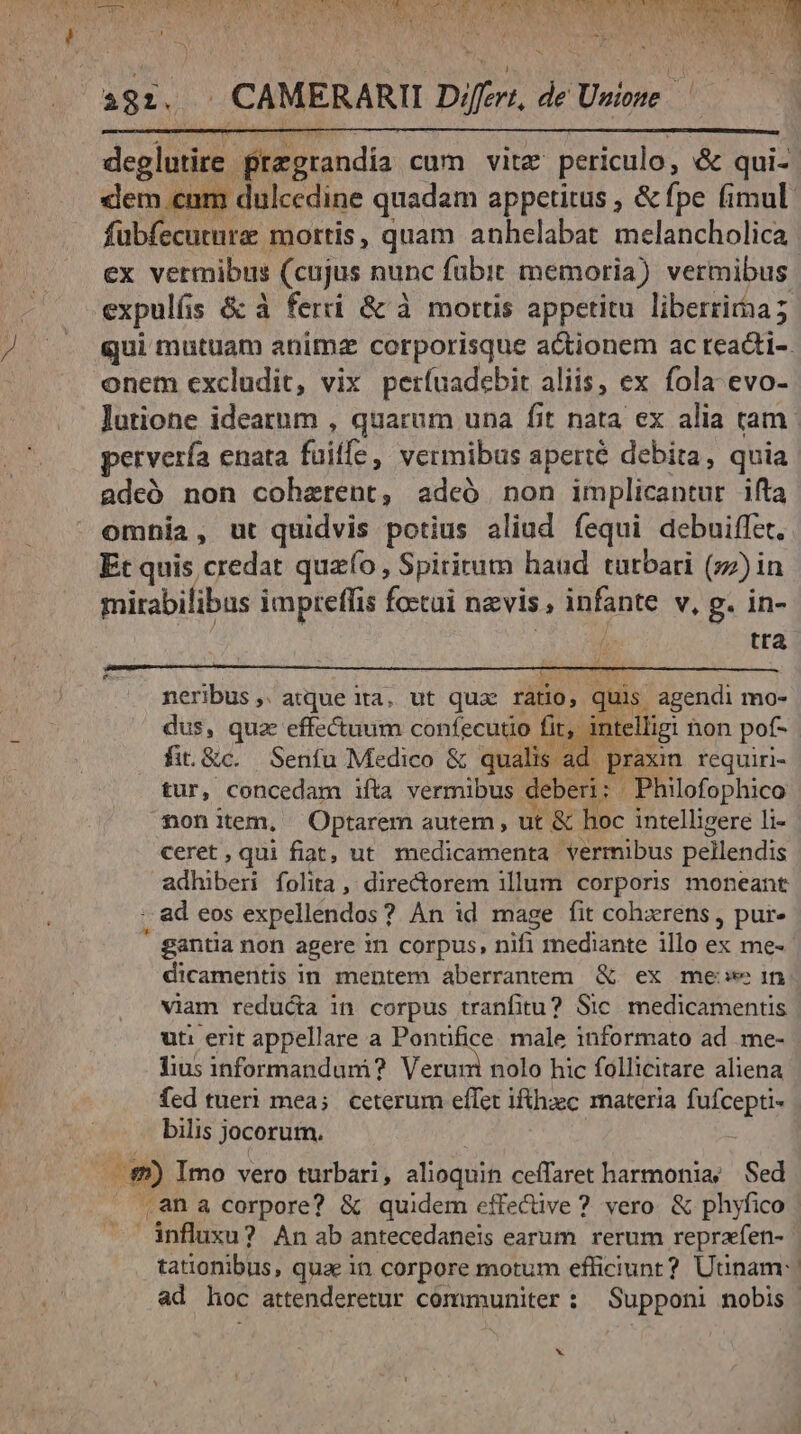 19:. . CAMERARII Differt, de Unione | deglutire przgrandia cum vite periculo, &amp; qui- fubfecuture mortis, quam anhelabat melancholica ex vermibus (cujus nunc fubit memoria) vermibus expulís &amp;:à ferri &amp; à mortis appetitu liberrima; onem excludit, vix petfuadebit aliis, ex fola evo- lutione idearum , quarum una fit nata ex alia tam pervería enata fuilfe, vermibus aperté debita, quia adeó non coherent, adeó non implicantur ifta omnia, ut quidvis potius aliud fequi debuiffet. Et quis credat quao, Spiritum haud turbari (zz) in mirabilibus impteffis foztui nzvis , infante v, g. in- ; tta E RIT UY neribus, atque ita, ut quas ratio, quis agendi mo- dus, qua effectuum confecuto fit, in fi. &amp;c. Senfu Medico &amp; qualis ad. praxin. requiri- tur, concedam ifta vermibus deberi: Philofophico fonitem, Optarem autem, ut &amp; hoc intelligere li- ceret, qui fiat, ut medicamenta vermibus pellendis adhiberi folita ,' direcorem illum corporis moneant :. ad eos expellendos? An id mage fit cohxrens, pur» ' gantia non agere in corpus, nifi mediante illo ex me- dicamentis in mentem aberrantem &amp; ex mee in viam reducta in corpus tranfitu? Sic. medicamentis ut: erit appellare a Pontifice. male informato ad me- fius informandumi? Verum nolo hic follicitare aliena fed tueri mea; ceterum effet iftühec materia fufcepti- bilis jocorum. ee $2) Imo vero turbari, alioquin ceffaret harmonia; Sed  .ana corpore? &amp; quidem effective ? vero. &amp; phyfico influxu? Anab antecedanels earum rerum reprafen- 1