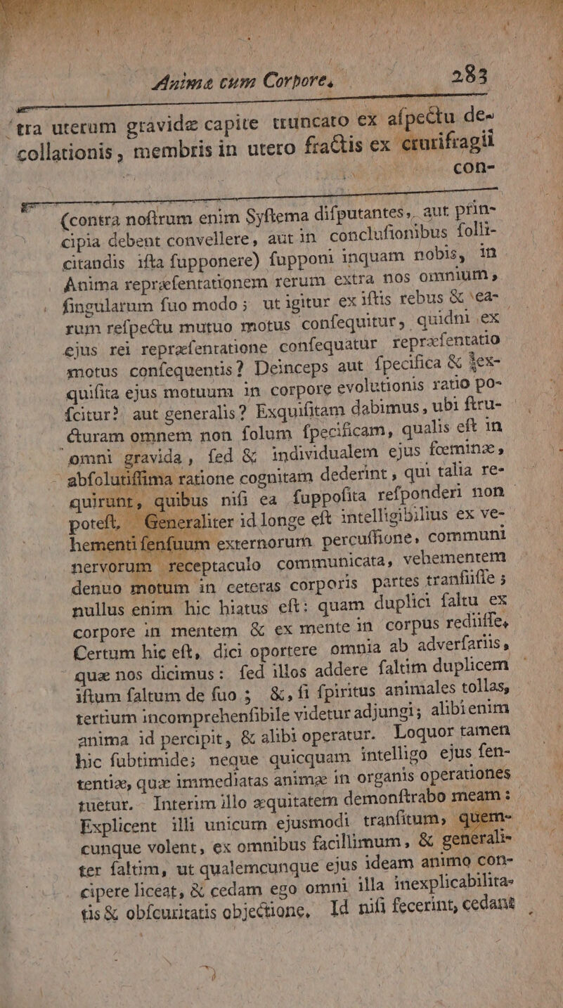 ncato ex afpcectu de con- (contra noflrum enim Syflema difputantes,, aut. prin- cipia debent convellere, aut in conclufionibus folli- citandis ifta fupponere) fupponi inquam nobis, in Anima reprafentationem rerum extra nos omnium y. fingularum fuo modo; utigitur ex lts rebus & 'ea- rum refpe&u mutuo motus confequitur ; quidni ex ejus rei repraefenratione. confequatur reprafentatio ynotus confequentis? Deinceps aut fpecifica & dex- quifita ejus motuum in corpore evolutionis ratio po- Ícitur?. aut generalis? Exquifitam dabimus , ubi ftru- .&uram omnem non folum fpecificam, qualis eft 1n omni gravida, fed & individualem ejus fcemina, ; abfolutiffima ratione cognitam dederint , qui talia re- quirunt, quibus nifi ea fuppofita refponderi non - poteft, € eneraliter id longe eft intelligibilius ex ve- »enti fenfuum exrernorum percuffione, communi pad receptaculo communicata, vehementem denuo motum in ceteras corporis partes tranfüfie ; nullus enim hic hiatus eft: quam duplici faltu ex corpore in mentem & ex mente in corpus rediiífe, Certum hic eft, dici oportere. omnia ab adverfariis , qua nos dicimus: fed ilios addere faltim duplicem iftum faltum de fuo 5 &, fi fpiritus animales tollas; tertium incomprehenfibile videtur ad jungi; alibienim anima id percipit, & alibi operatur. Loquor tamen hic fubtimide; neque quicquam intelligo ejus fen- tentia, qux immediatas animae in organis operationes tuetur. Interim illo aequitatem demonftrabo meam : Explicent illi unicum ejusmodi tranfitum, : uem- cunque volent, ex omnibus facillimum, & generali ter alim, ut qualemcunque ejus ideam animo con- cipere liceat, & cedam ego omni illa inexplicabilita tis& obícuritatis objectione, Id nifi fecerint, cedant