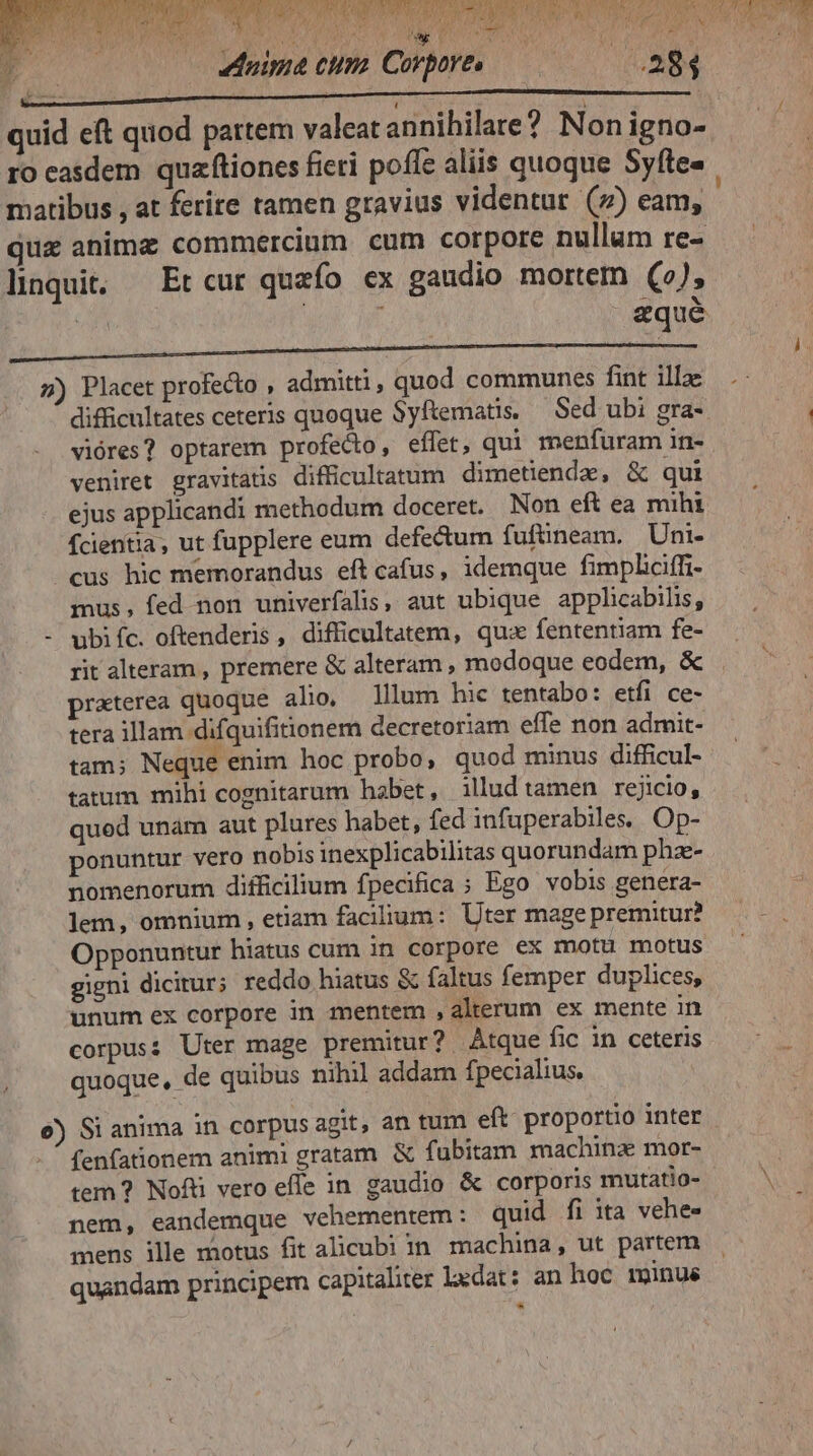 jig NOTIS LER AA NB: quid eft quod partem valeat annihilare? Non igno- ro easdem quaftiones ficri poffe aliis quoque Syfte« matibus , at ferite tamen gravius videntur (7) eam, qua anima commercium cum corpore nullum re- linquit. Et cur quefo ex gaudio mortem (2), 5) Placet profecto , admitti, quod communes fint illze difficultates ceteris quoque Syftematis. — Sed ubi gra- i vióres? optarem profedo, effet, qui menfuram in- veniret gravitaüs difficultatum dimetiende, & qui ejus applicandi methodum doceret. Non eft ea mihi fcientia, ut fupplere eum defectum fufüneam. Um. cus hic memorandus eft cafus, idemque fimpliciffz- mus, fed non univerfalis, aut ubique applicabilis, - ubiíc. oftenderis , difficultatem, quz fententiam fe- rit alteram , premere & alteram , modoque eodem, & praterea quoque alio, lllum hic tentabo: etfi ce- tera illam difquifitionem decretoriam effe non admit- tam; Neque enim hoc probo, quod minus difficul- tatum mihi cognitarum habet, illudtamen rejicio, quod unam aut plures habet, fed infuperabiles, Op- ponuntur vero nobis inexplicabilitas quorundam phz- nomenorum difficilium fpecifica ; Ego vobis genera- lem, omnium, etiam facilium: Uter mage premitur? Opponuntur hiatus cum in corpore ex motu motus gigni dicitur; reddo hiatus & faltus femper duplices, unum ex corpore in mentem , alterum ex mente in corpus: Uter mage premitur? Atque fic in ceteris quoque, de quibus nihil addam fpecialius, e) Si anima in corpus agit, an tum eft proportio inter - ^ fenfationem animi gratam & fubitam machinz mor- | tem ? Nofti vero effe in gaudio & corporis mutatio- N nem, eandemque vehementem: quid fi ita vehe- mens ille motus fit alicubi in. machina, ut partem quandam principem capitaliter ledat: an hoc minué