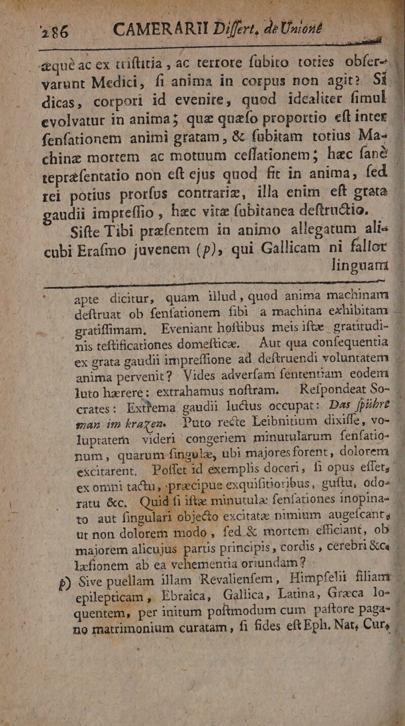 PW V alis F Sy RAND AN ER. SONNO  VAM a UIN, CUM web ros CAMERARII Eo SUME E Difevt, deUwond &amp;equé ac ex criftitia , ac terrore fübito toties obfer» |. varunt Medici, íi anima in corpus non agit? Si dicas, corpori id evenire, quod idcalier fimul | cvolvatur in anima; quz quaío proportio eft intet. — fenfationem animi gratam , &amp; fabitam totius Ma- chinz mortem ac motuum celfationem; hac fané l. teprzíentatio non eft ejus quod fit in anima, fed. rei potius prorfus contrarim, illa enim. eft grata gaudii impreffio , hzc vitz fubitanea deflructio. — ' Sifte Tibi przfentem in animo allegatum ali« - cubi Erafmo juvenem (p), qui Gallicam ni fallor | | | linguati RENDUM MBESEEIEEEEEE E EN - s CI — — à —rÁ( j apte dicitur, quam illud, quod anima machinam deftruat ob fenfationem fibi a machina exhibitam gratffimam, Eveniant hofübus meis ifte grattudi- | xüs teftificaiones domeftice. — Aut qua confequentia | ex grata gaudii impreffione ad deftruendi voluntatem anima pervenit? Vides adverfam fentenvam eodem ' luto harere; extrabatnus noftram. — Refpondeat So- crates: Extfema gaudii lucus oceupat: Das fpübre | man imkragem — Puto recte Leibnitum dixiffe, vo- ' Í £ uA o cái 8 £5 pem Ó5 e E. £  £o. M. T3 e c 3 e e) i pH [C7] ^ C e r1 Cc [e «o bl eo. e  €» g-z 1 m e D. *.