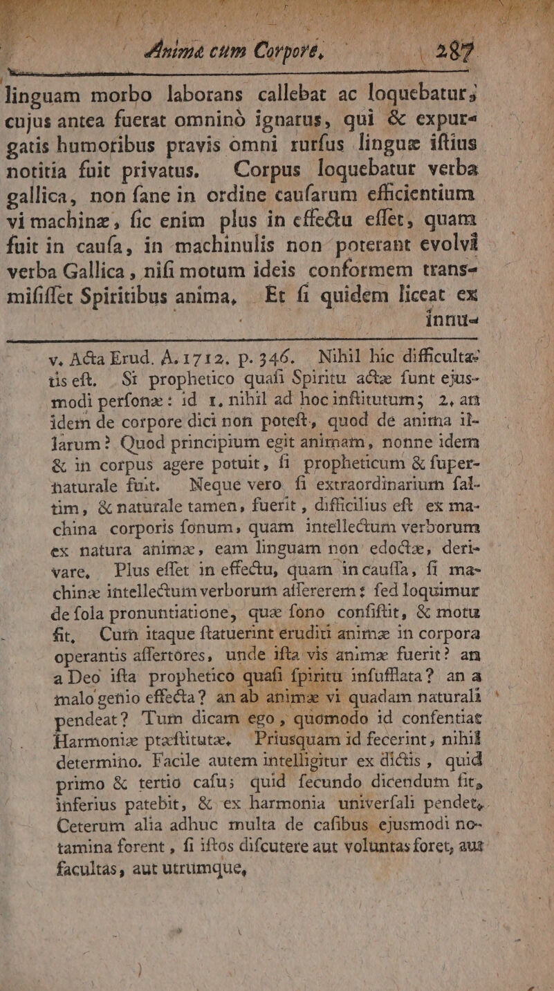 ze cm Corpore, — linguam morbo laborans callebat ac loquebatur; cujus antea fuerat omninó ignarus, qui &amp; expur« gatis humoribus pravis omni rurfus lingue iftius notitia fuit privatus. — Corpus loquebatur verba gallica, non fane in ordine caufarum efhcientium fuit in caufa, in machinulis non poterant evolvi verba Gallica , nifi motum ideis conformem trans- mififlet Spiritibus anima, Et fi quidem liceat ex Ínnu- v. Acta Erud. A. 1712. p. 346. Nihil hic difficulta: üseft. S1 prophetico quafi Spiritu acte funt ejus- modi perfona: id. r, nihil ad hocinfütutum; 2,an idem de corpore dici non. poteft, quod de anima il- larum? Quod principium egit animam, nonne iderm &amp; in corpus agere potuit, fi propheticum &amp; fuper- naturale fuit. ^ Neque vero fi extraordinarium fal- tim, &amp; naturale tamen, fuerit , difficilius eft. ex ma- china corporis fonum, quam intellectum verborum ex natura anima, eam linguam non edoctz, deri- vare, Plus effet in effectu, quam incauffa, fi ma- chinz intelle&amp;um verborum atfererern: fed loquimur defola pronuntiatione, qua fono confifüt, &amp; motu fit; Curn itaque ftatuerint erudiri anima in corpora operantis affertores, unde ifta vis animz fuerit? an a Deo ifta prophetico quafi fpiritu infüfflata? an a imalo getiio effecta? an ab animae vi quadam naturali pendeat? 'Tum dicam ego, quomodo id confentiat Harmoniz ptaftütute, Priusquam id fecerint, nihil determino. Facile autem intelligitur ex dictis, quid - Ceterum alia adhuc multa de cafibus. ejusmodi no- facultas, aut utrumque,