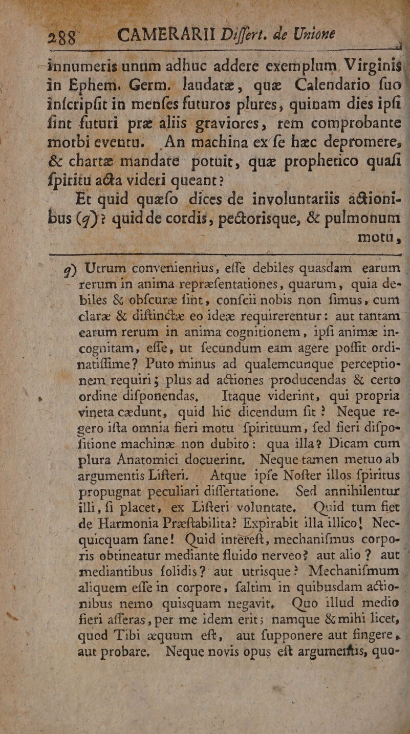 9 in Ephem. Germ. laudatz, quz Calendario fuo infcripfit in menfes futuros plures, quinam dies ipfi fint futuri pra aliis graviores, rem comprobante morbieventu. An machina ex'fe hzc depromere, | & chartz mandate potüit, qua HORAS, quafi fpiritu a&a videri queant? Et quid quzío dices de involuntariis á&ioni- bus (2): quia de cordis, pectorisque, & pulmonum . motu, 7) Utrum Eois: e debiles dude earum | - rerum in anima repraefentationes, quarum , quia de- | biles & obfcura fint, confcinobis non fimus, cum clarae & diftin&tz eo idez requirerentur: aut tantam | earum rerum in anima cognitionem , ipfi animz 1n- cognitam, effe, ut fecundum eam agere poffit ordi- - natiffime? Puto minus ad qualemcunque perceptio- nem requiri; plus ad actiones producendas & certo ordine difponendas, . Itaque viderint, qui propria vineta cedunt, quid hic dicendum fit? Neque re- sero ifta omnia fieri motu. fpirituum, fed fieri difpo- fitione machinz non dubito: qua illa? Dicam cum plura Ànatomici docuerinr. Neque tamen metuo ab argumentis Lifteri. — Atque ipfe Nofter illos fpiritus | propugnat peculiari differtanone. | Sed annihilentur illi, fi placet, ex Lifteri voluntate, Quid tum fiet | . de Harmonia Pracftabilita? Expirabit ila illico! Nec- - quicquam fane! Quid intefeft, mechanifmus corpo- | ris obtineatur mediante fluido nerveo? autalio? aut. mediantibus folidis? aut utrisque? Mechanifmum | aliquem effe in corpore, faltim in quibusdam acuo- nibus nemo quisquam negavit, Quo illud medio fieri afferas, per me idem erit; namque & mihi licet, quod Tibi xquum eft, aut fupponere aut fingere , aut probare, Neque novis opus eít argurnerftis, « quo- n rh