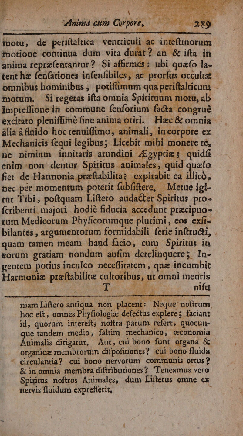 nima cum Corpore, motu, de periftaluca ^ ventriculi ac inteftinorum motione conünua dum vita durat ? an & ifta in anima reprafentantur ? Si affitmes : ubi quafo la- tent he fenfationes infenfibiles, ac prorfus occulte omnibus hominibus ,. potiffimum qua periftalticum motum. Si regeras ifta omnia Spiritum mou, ab impreffione in. commune fenforium fa&a congrue excitato pleniffimé fine anima oriri. Hec & omnia alia àflnido hoc tenuiffimo, animali, incorpore ex Mechanicis fequi legibus; Licebit mihi monere te, ne nimium innitarís arundini /Egyptiz ; quidfi enim -non dentur Spiritus animales, quid quzfo fiet de Harmonia preftabilita? | expirabit ea illicó, nec per momentum poterit fubfiftere, | Metue igi- cut Tibi, poftquam Liftero audacter Spiritus pro- fcribenti. majori hodié fiducia accedunt przcipuo- rum Medicorum Phyficorumque plurimi, eos exíi- bilantes , argumentorum formidabili ferie infttu&i, quam tamen meam haud facio, cum Spiritus in eorum gratiam nondum aufim derelinquere; In- gentem. potius inculco neceffitatem qua incumbit Harmonie praftabilite cultoribus, ut omni mentis B Tau nifu niamLiftero antiqua non placent: Neque noftrum. hoc eft, omnes Phyfiologize defectus explere; faciant id, quorum intereft; noftra parum refert, quocun- que tandem medio, falim meéchanico, oeconomia Ánimalis dirigatur, Aut, cui bono funt organa & organicae membrorum difpofitiones? cui bono fluida * circulantia? cui bono nervorum communis ortus ? & inominia membra diftributiones? 'Teneamus vera Spiritus nohis Animales, dum Lifterus omne ex nervis fluidum exprefferit, -