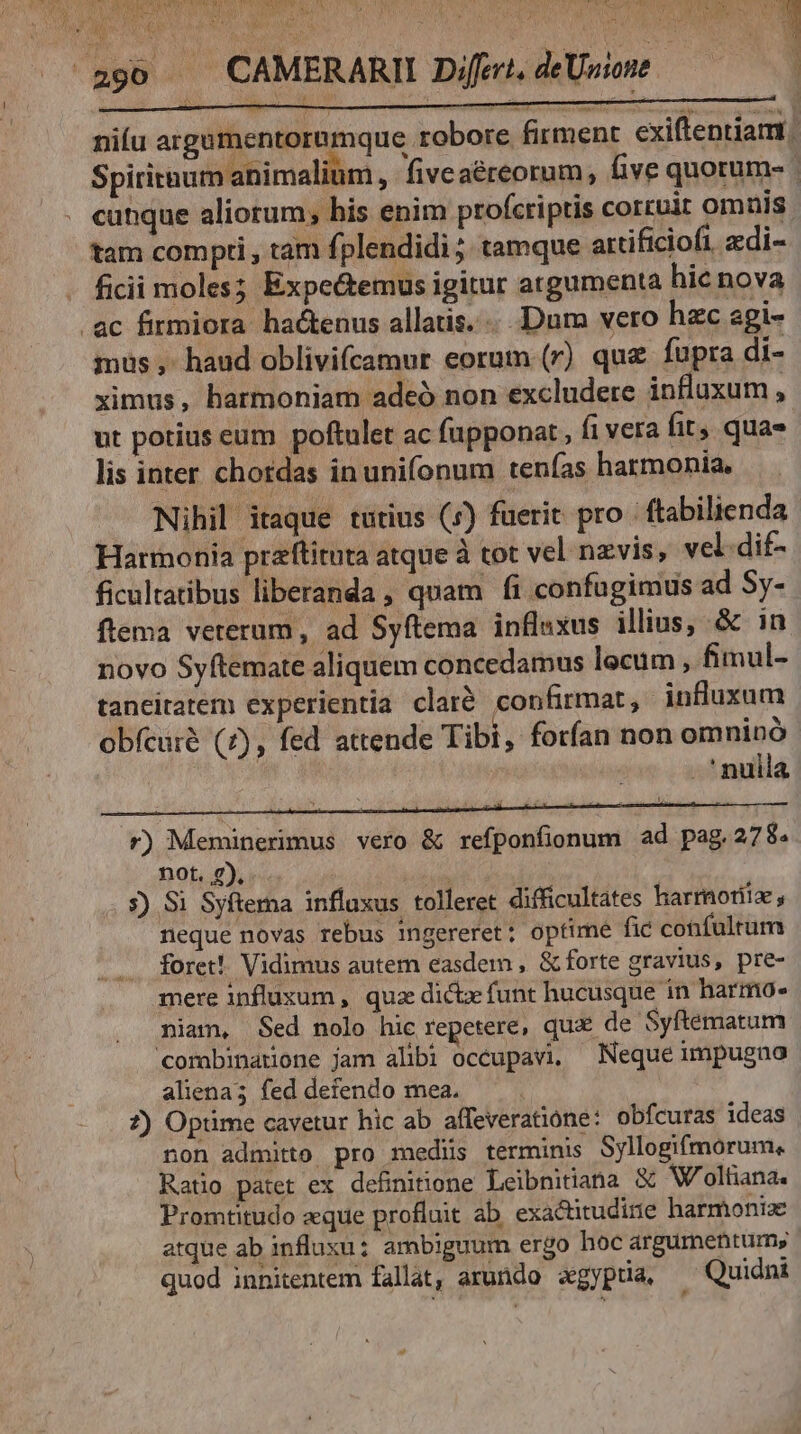^^a90 CAMERARII Difei.deUwowe | niíu argumentoremque robore firment cxiftentiam. Spititnum animalium, fiveaéreorum, five quorum- . eutque aliorum; bis enim profcriptis corcuir omnis tam compti , tam fplendidi ;. tamque attificiofi, edi- . ficii moles; Expe&emus igitur argumenta hie nova ac firmiora hactenus allatis. ...Dum vero hac agi- mus , haud oblivifcamur eorum (r) que fupra di- ximus, harmoniam adeó non excludere influxum , ut potius eum poftulet ac fupponat, fi vera fit qua» lis inter chordas in unifonum tenías harmonia. Nihil itaque tutius (5) fuerit pro -ftabilienda Harmonia przftituta atque à tot vel nzvis, vel.dif- ficultatibus liberanda , quam fi confugimus ad Sy- flema veterum, ad Syftema influxus illius, & in novo Syftemate aliquem concedamus locum , fimul- taneitatem experientia claré confirmat, influxum obícuré (7), fed attende Tibi, forfan non omninó nulla : u 2) j : SEE T2 NN D r) Meminerimus vero & refponfionum ad pag.278. not. 2), s) S1 Syfterna inflaxus tolleret difficultates harmotiiz , neque novas rebus ingereret; optime fic confulrum foret! Vidimus autem easdem , & forte gravius, pre- mere influxum , qua dictz funt hucusque in harmo- niam, Sed nolo hic repetere, qu de Syftematum combinatione jam alibi occupavi, — Nequé impugno aliena; fed defendo mea. 7) Optime cavetur hic ab affeveratione: obfcuras ideas non admitto pro medis terminis Syllogifmorum., Ratio patet ex. definitione Leibnitiana & W/oltiana. Promtitudo aque profluit ab. exactitudirie harmoniae atque ab influxu: ambiguum ergo hoc argumentum; quod innitentem fallat, arundo agypua, ^ Quidnt
